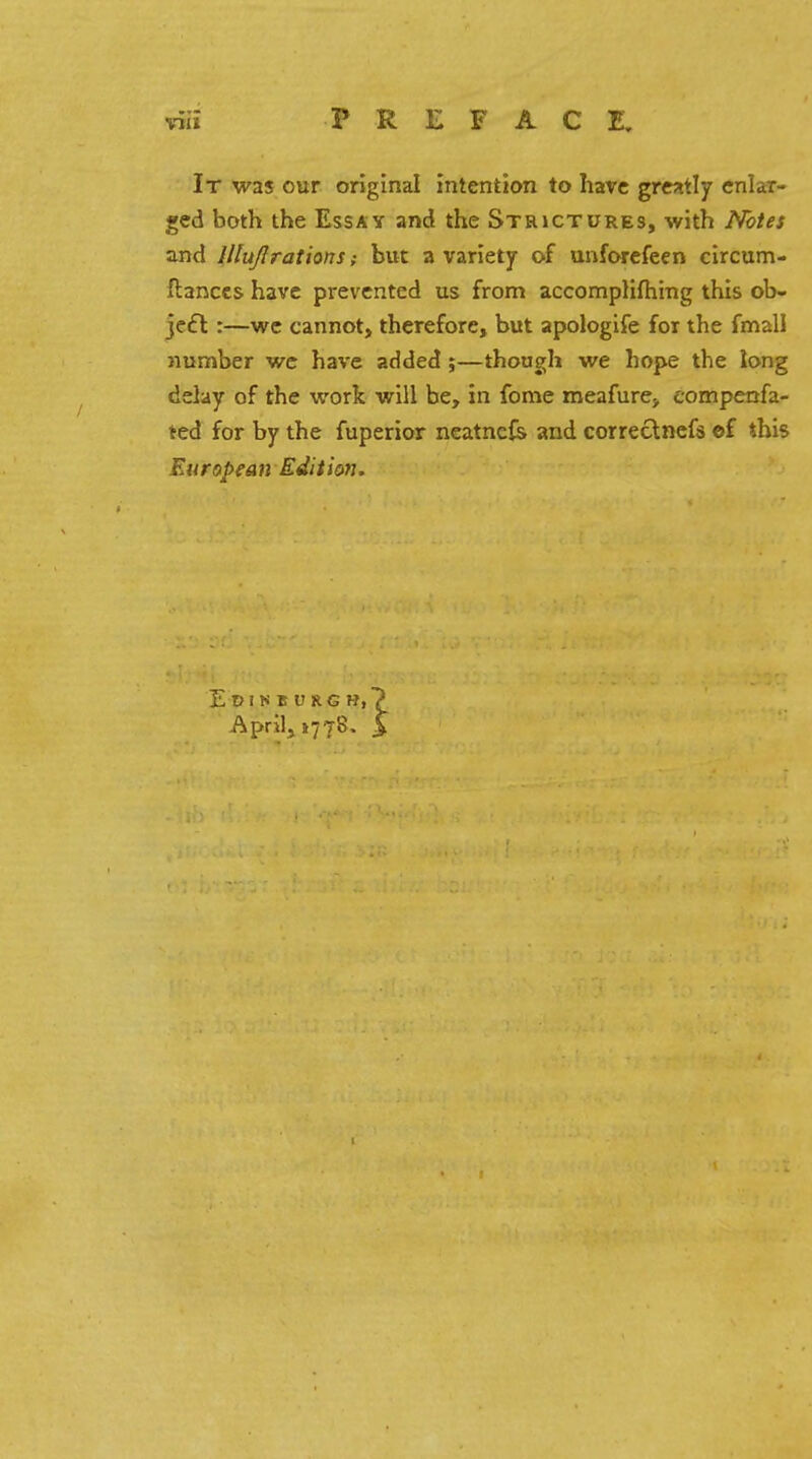 It was our original intention to have greatly enlar- ged both the Essay and the Strictures, with Notes and JlluJIrations; but a variety of unforefeen circum- Hances have prevented us from accompliftiing this ob- ject :—we cannot, therefore, but apologife for the fmall number we have added ;—though we hope the long delay of the work will be, in fome meafure, eompenfa- ted for by the fuperior neatnefe and correctnefs ef this Eurapean Edit ion. Edinburgh,? Aprils 1778. > I
