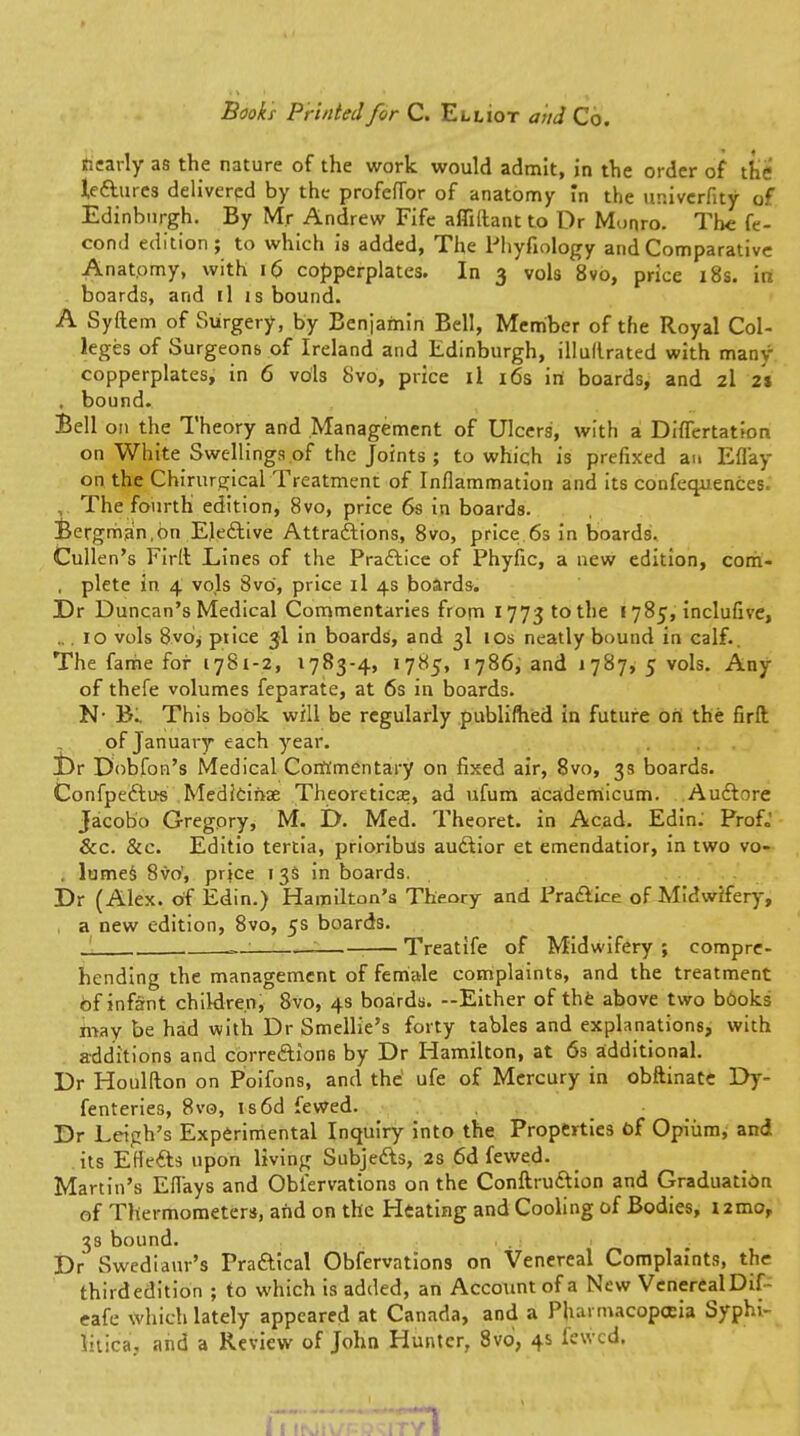 Books Printed for C. Elliot and Co. nearly as the nature of the work would admit, in the order of the lectures delivered by the profeflbr of anatomy in the ur.iverfity of Edinburgh. By Mr Andrew Fife afliilant to Dr Monro. The fe- coml edition; to which is added, The Phyfiology and Comparative Anatomy, with 16 copperplates. In 3 vols 8vo, price 18s. in boards, and il is bound. A Syftem of Surgery, by Benjamin Bell, Member of the Royal Col- leges of Surgeons of Ireland and Edinburgh, illullrated with many copperplates, in 6 vols 8vo, price il 16s iri boards, and 2I 2% , bound. Bell on the Theory and Management of Ulcers, with a Diflertation on White Swellings of the Joints ; to which is prefixed an Efl'ay on the Chirurgical Treatment of Inflammation and its conferences. ,. The fourth edition, 8vo, price 6s in boards. Bergman,on Elective Attractions, 8vo, price 6s in boards, Cullen's Firft Lines of the Practice of Phyfic, a new edition, com- , plete in 4 vols 8vO, price il 4s boards. Dr Duncan's Medical Commentaries from 1773 to the 1785, inclufive, 10 vols 8v6* piice 3I in boards, and 3I 10s neatly bound in calf., The fame for 1781-2, 1783-4, 1785, 1786, and 1787, 5 vols. Any of thefe volumes feparate, at 6s in boards. N- B^ This book, will be regularly publifhed in future on the firft . of January each year. Dr Dobfon's Medical Commentary on fixed air, 8vo, 3s boards. Confpectus Medicinae Theoretics, ad ufum academicum. Auctore Jacobo Gregory, M. D. Med. Theoret. in Acad. Edin. Prof,,' &c. &c. Editio tertia, prioribus auctior et emendatior, in two vo- , lumes 8vo', price 13s in boards. Dr (Alex, of Edin.) Hamilton's Theory and Practice of Midwifery, , a new edition, 8vo, 5s boards. Treatife of Midwifery ; compre- hending the management of female complaints, and the treatment Of infant children, 8vo, 4s boards. —Either of the above two books may be had with Dr Smellie's forty tables and explanations, with additions and corrections by Dr Hamilton, at 6s additional. Dr Houlfton on Poifons, and the ufe of Mercury in obftinate Dy- fenteries, 8vo, is6d fewed. Dr Leigh's Experimental Inquiry into the Properties of Opium, and its EHects upon living Subjects, 2s 6d fewed. Martin's Efl'ays and Obl'ervations on the Conftruction and Graduation of Thermometers, and on the Heating and Cooling of Bodies, umo, 3s bound. Dr Swedianr's Practical Obfervations on Venereal Complaints, the thirdedition ; to which is added, an Account of a New VenerealDif- eafc which lately appeared at Canada, and a Pharmacopoeia Syphi- litica, and a Review of John Hunter, 8vo, 4s fewed. 71