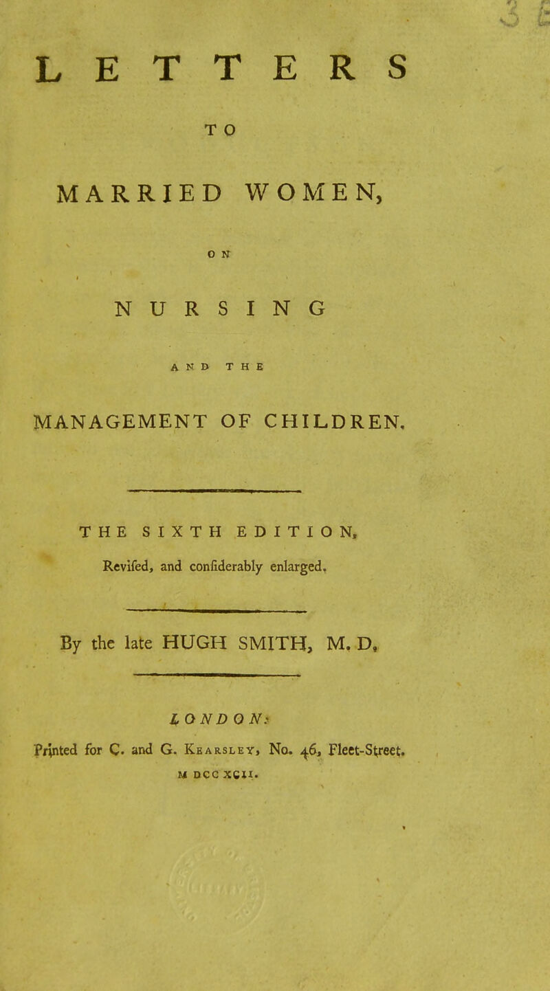 LETTERS T O MARRIED WOMEN, O N NURSING AND THE MANAGEMENT OF CHILDREN, THE SIXTH EDITION, Revifed, and confiderably enlarged, By the late HUGH SMITH, M. D, IfOND ON: Printed for C. and G. Kearsley, No. 46, Fleet-Street. M DCC XCU.