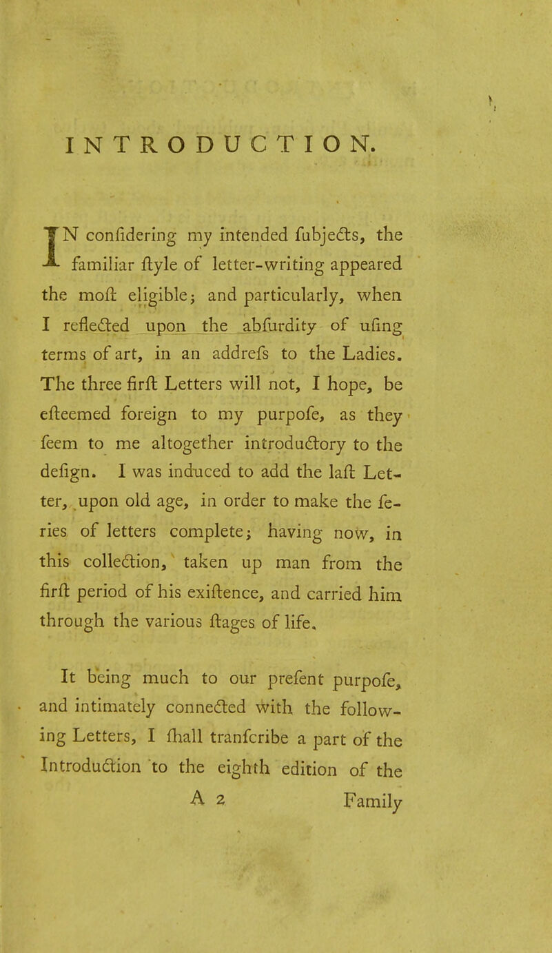 INTRODUCTION. TN conlidering my intended fubjects, the familiar ftyle of letter-writing appeared the mod eligible; and particularly, when I reflected upon the abfurdity of ufing terms of art, in an addrefs to the Ladies. The three firffc Letters will not, I hope, be efteemed foreign to my purpofe, as they feem to me altogether introductory to the dengn. I was induced to add the lail Let- ter, upon old age, in order to make the fe- ries of letters complete; having now, in this collection, taken up man from the firft period of his exiftence, and carried him through the various ftages of life. It being much to our prefent purpofe, • and intimately connected with the follow- ing Letters, I (hall tranfcribe a part of the Introduction to the eighth edition of the A 2 Family