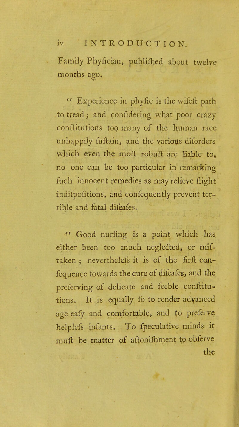 Family Phyfician, publiihed about twelve months ago.  Experience in phyfic is the wifeft path to tread and considering what poor crazy conflitutions top many of the human race unhappily fuftain, and the various diforders which even the moll robuft are liable to, no one can be too particular in remarking fuch innocent remedies as may relieve flight indifpofitions, and confequently prevent ter- rible and fatal difeafes. <( Good nurfing is a point which has either been too much neglected, or mif- taken y neverthelefs it is of the firft con- fequcnce towards the cure of difeafes, and the preferving of delicate and feeble conflitu- tions. It is equally fo to render advanced age eafy and comfortable, and to prefervc helplefs infants. To fpeculative minds it mud be matter of aftonifhment to obfcrve the