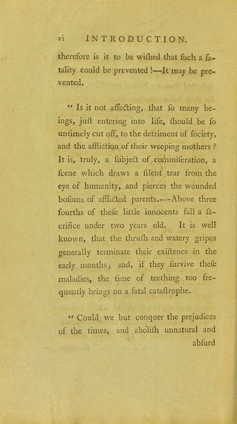 therefore is it to be wifhed that fuch a fa- tality could be prevented !—It may be pre- vented.  Is it not affecting, that fo many be- ings, juft entering into life, mould be fo untimely cut off, to the detriment of fociety, and the affliction of their weeping mothers ? It is, truly, a fubjecl of commiferation, a fcene which draws a filent tear from the eye of humanity, and pierces the wounded bofoms of afflicted parents.—Above three fourths of thefe little innocents fall a fa- crifice under two years old. It is well known, that the thrum and watery gripes generally terminate their exiftence in the early months; and, if they furvive thefe maladies, the time of teething too fre- quently brings on a fatal cataftrophe.  Could, we but conquer the prejudices of the times, and abolifh unnatural and abfurd