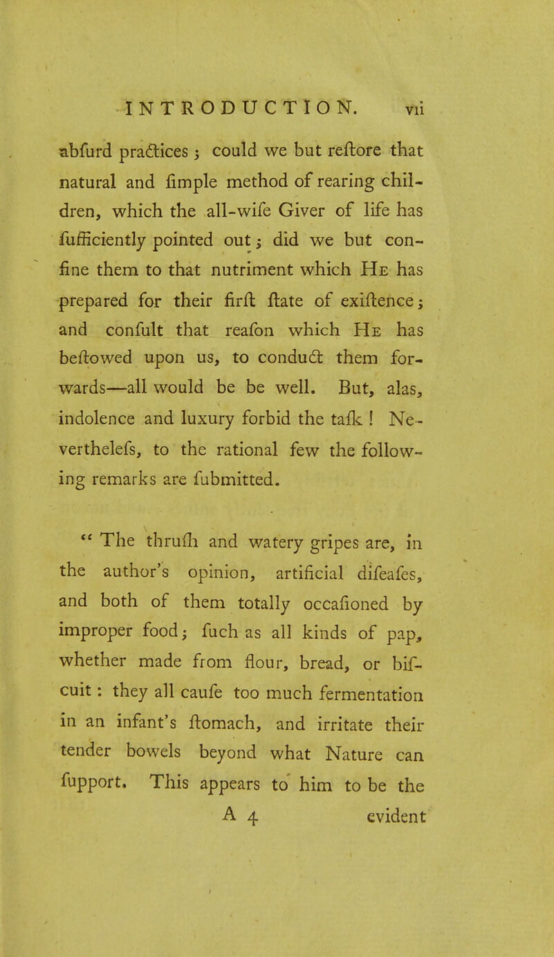 abfurd practices ; could we but reftore that natural and fimple method of rearing chil- dren, which the all-wife Giver of life has fufficiently pointed out; did we but con- fine them to that nutriment which He has prepared for their firft ftate of exiftence; and confult that reafon which He has beftowed upon us, to conduct them for- wards—all would be be well. But, alas, indolence and luxury forbid the tafk ! Ne~ verthelefs, to the rational few the follow- ing remarks are fubmitted.  The thrum and watery gripes are, in the author's opinion, artificial difeafes, and both of them totally occafioned by improper food; fuch as all kinds of pap, whether made from flour, bread, or bif- cuit: they all caufe too much fermentation in an infant's ftomach, and irritate their tender bowels beyond what Nature can fupport. This appears to him to be the A 4 evident 1