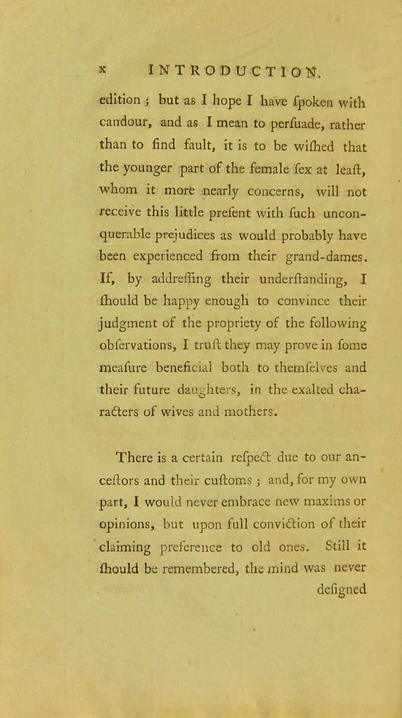 edition ; but as I hope I have fpoken with candour, and as I mean to perfuade, rather than to find fault, it is to be wifhed that the younger part of the female fex at leaft, whom it more nearly concerns, will not receive this little prefent with fuch uncon- querable prejudices as would probably have been experienced from their grand-dames. If, by addreffing their understanding, I mould be happy enough to convince their judgment of the propriety of the following obfervations, I truft they may prove in fome meafure beneficial both to themfelves and their future daughters, in the exalted cha- racters of wives and mothers. There is a certain refpect due to our an- ceftors and their cuftoms; and, for my own part, I would never embrace new maxims or opinions, but upon full conviction of their claiming preference to old ones. Still it mould be remembered, the mind was never deiigned