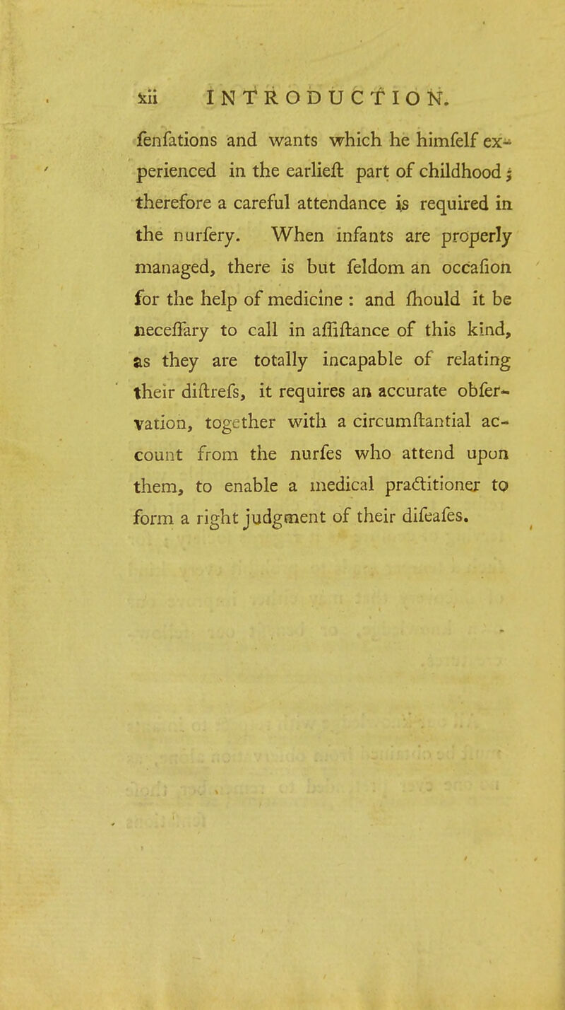 fen fations and wants which he himfelf ex- perienced in the earlieft part of childhood j therefore a careful attendance is required in the nurfery. When infants are properly managed, there is but feldom an occafion for the help of medicine : and mould it be neceffary to call in affiftance of this kind, as they are totally incapable of relating their diftrefs, it requires an accurate obfer- vation, together with a circumftantial ac- count from the nurfes who attend upon them, to enable a medical practitioner to form a right judgment of their difeafes.