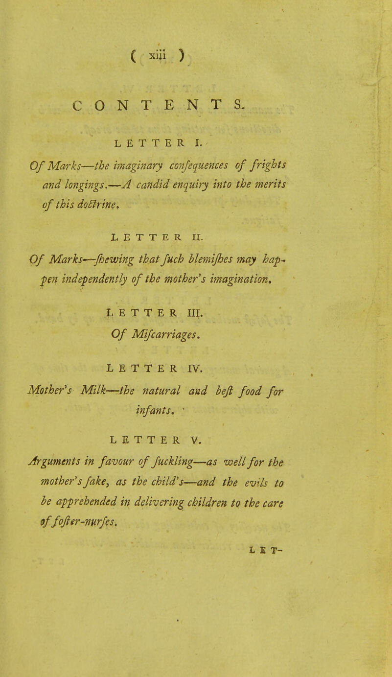 CONTENTS- LETTER I. Of Marks—the imaginary consequences of frights and longings.—A candid enquiry into the merits of this doctrine, LETTER II. Of Marks—{hewing that fuch blemifhes may hap~ fen independently of the mother's imagination, LETTER IlL Of Mifcarriages. LETTER IV. Mother's Milk—the natural and befi food for infants, ' LETTER V. Arguments in favour of fuckling—as well for the mother'sfake3 as the child's—and the evHs to be apprehended in delivering children to the care offofier-nurfes. LET-