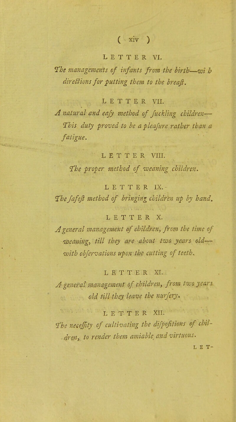 ( ™ ) LETTER VI. The managements of infants from the birth—wi h directions for putting them to the breafi. LETTER VII. A natural and eafy method of Juckling children— This duty ■proved to be a pleafure rather than a fatigue. LETTER VIII. The proper method of weaning children. LETTER IX. The fafefl method of bringing children up by hand. LETTER X. A general management of children, from the time of weaning, till they are about two years old— with objervations upon- the cutting of teeth. LETTER XI. A. general management of children, from two years old till they leave the nurfery. LETTER XII. The neceffity of cultivating the dijpofilions of chil- dren, to render them amiable^ and virtuous.