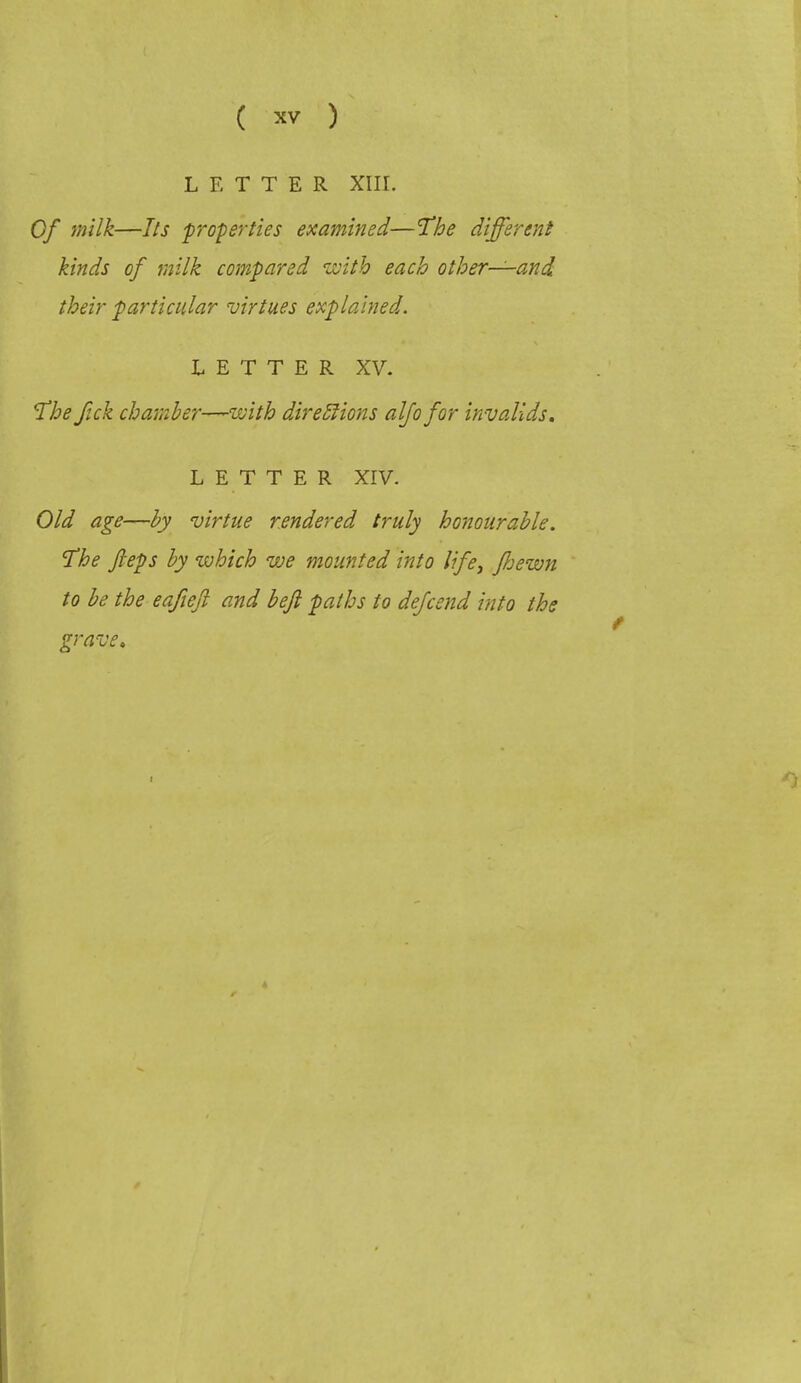 LETTER XIII. Of milk—Its properties examined—The different kinds of milk compared with each other—and their particular virtues explained. LETTER XV. The fick chamber—with diretlions alfo for invalids. LETTER XIV. Old age—by virtue rendered truly honourable. The fteps by which we mounted into life, fhewn to be the eafiejl and beft paths to defcend into the grave.