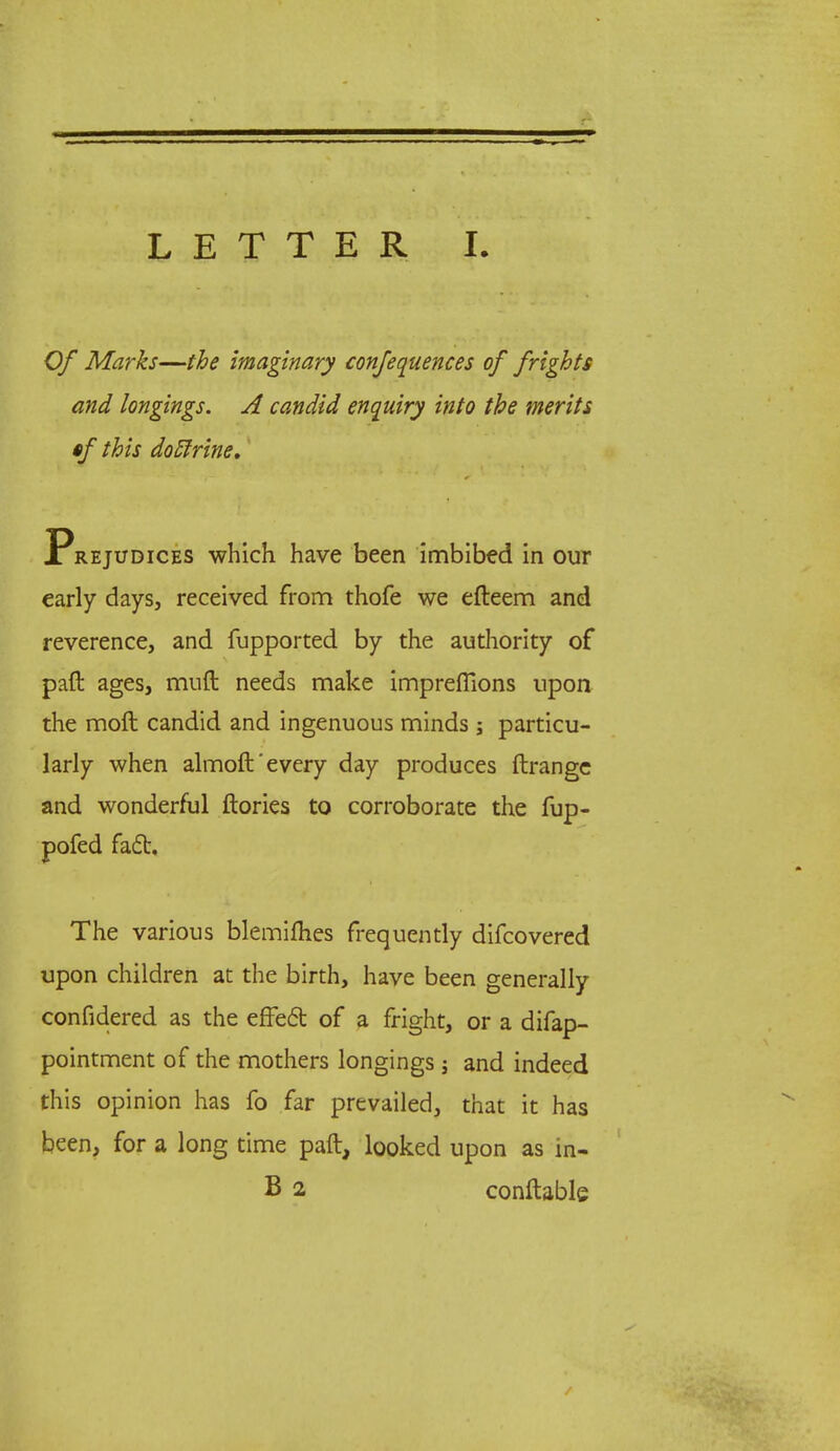 Of Marks—the imaginary confequences of frights and longings. A candid enquiry into the merits tf this dotlrine, Prejudices which have been imbibed in our early days, received from thofe we efteem and reverence, and fupported by the authority of paft ages, muft needs make impreflions upon the moft candid and ingenuous minds j particu- larly when almoft'every day produces ftrange and wonderful ftories to corroborate the fup- pofed fact. The various blemifties frequently difcovered upon children at the birth, have been generally confidered as the effect of a fright, or a difap- pointment of the mothers longings j and indeed this opinion has fo far prevailed, that it has been, for a long time paft, looked upon as in- B 2 conftable