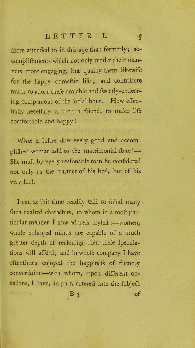 more attended to iri this age than formerly; ac- complishments which not only render their man- ners more engaging; but qualify them likewife for the happy domeftic life ; and contribute much to adorn thefe amiable and fweetly-endear- ing companions of the focial hour. How eflfen- tially neceffary is fuch a friend, to make life comfortable and happy ! What a luftre does every good and accom- plished woman add to the matrimonial ftate !—- She muft by every reafonable man be confidered not only as the partner of his bed4 but of his very foul. I can at this time readily Call to mind many fuch exalted characters, to whom in a moft par- ticular manner I now addrefs myfelf:—women, whofe enlarged minds are capable of a much greater depth of reafoning than thefe fpecula- tions will afford; and in whofe company I have oftentimes enjoyed the happinefs of friendly converfation-—with whom, upon different oc- cafions, I have, in part, entered into the fubjeet B3 of