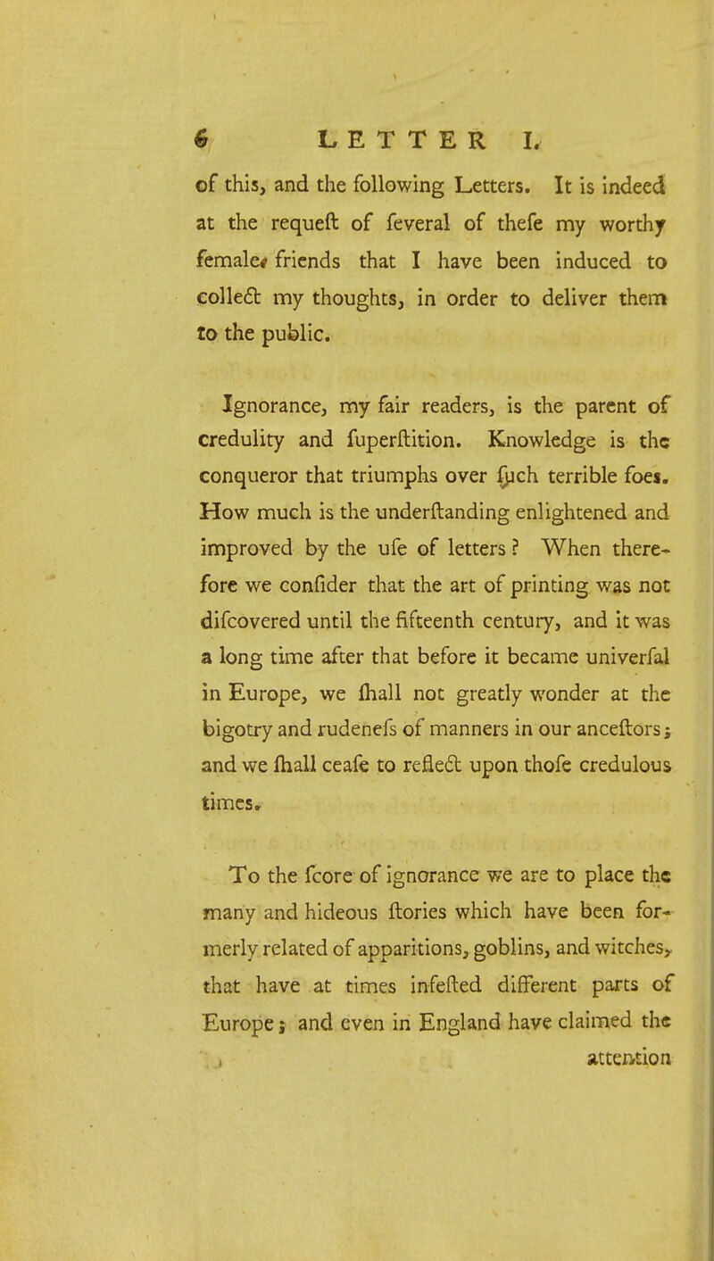 of this, and the following Letters. It is indeed at the requeft of feveral of thefe my worthy female/ friends that I have been induced to collect my thoughts, in order to deliver them to the public. Ignorance, my fair readers, is the parent of credulity and fuperftition. Knowledge is the conqueror that triumphs over fych terrible foes. How much is the understanding enlightened and improved by the ufe of letters ? When there- fore we confider that the art of printing was not difcovered until the fifteenth century, and it was a long time after that before it became univerfal in Europe, we mail not greatly wonder at the bigotry and rudenefs of manners in our ancestors j and we mall ceafe to reflect upon thofe credulous times, To the fcore of ignorance we are to place the many and hideous ftories which have been for- merly related of apparitions, goblins, and witches, that have at times infefted different parts of Europe j and even in England have claimed the attention