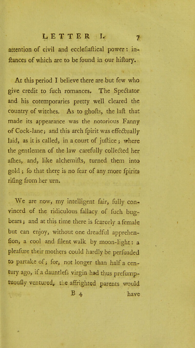 attention of civil and ecclefiaftical power: in- ihnces of which are to be found in our hiftory. At this period I believe there are but few who give credit to fuch romances. The Spectator and his cotemporaries pretty well cleared the country of witches. As to ghofts, the laft that made its appearance was the notorious Fanny of Cock-lane; and this arch fpirit was effectually laid, as it is called, in a court of juftice; where the gentlemen of the law carefully collected her allies, and, like alchemifts, turned them into gold ; fo that there is no fear of any more fpirits rifing from her urn* We are now, my intelligent fair, fully con- vinced of the ridiculous fallacy of fuch bug- bears and at this time there is fcareely a female but can enjoy, without one dreadful apprehen- fion, a cool and filent walk by moon-light: a pleafure their mothers could hardly be perfuaded to partake of; for, not longer than half a cen- tury ago, if a dauntlefs virgin had thus prefump- tuoufly ventured, the affrighted parents would B 4 have