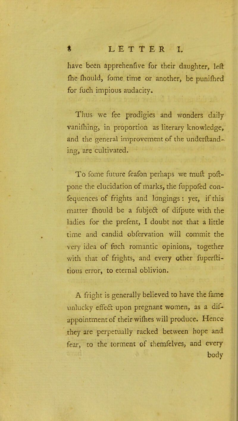 have been apprehenfive for their daughter, left fhe mould, fome time or another, be punifhed for fuch impious audacity. Thus we fee prodigies and wonders daily vanifhing, in proportion as literary knowledge, and the general improvement of the understand- ing, are cultivated. To fome future feafon perhaps we mufr. pod- pone the elucidation of marks, the fuppofed con- fequences of frights and longings : yet, if this matter mould be a fubject of difpute with the ladies for the prefent, I doubt not that a little time and candid obfervation will commit the very idea of fuch romantic opinions, together with that of frights, and every other fuperfti- tious error, to eternal oblivion. A fright is generally believed to have the fame unlucky effedt upon pregnant women, as a dis- appointment of their wifties will produce. Hence .they are perpetually racked between hope and fear, to the torment of themfelves, and every body