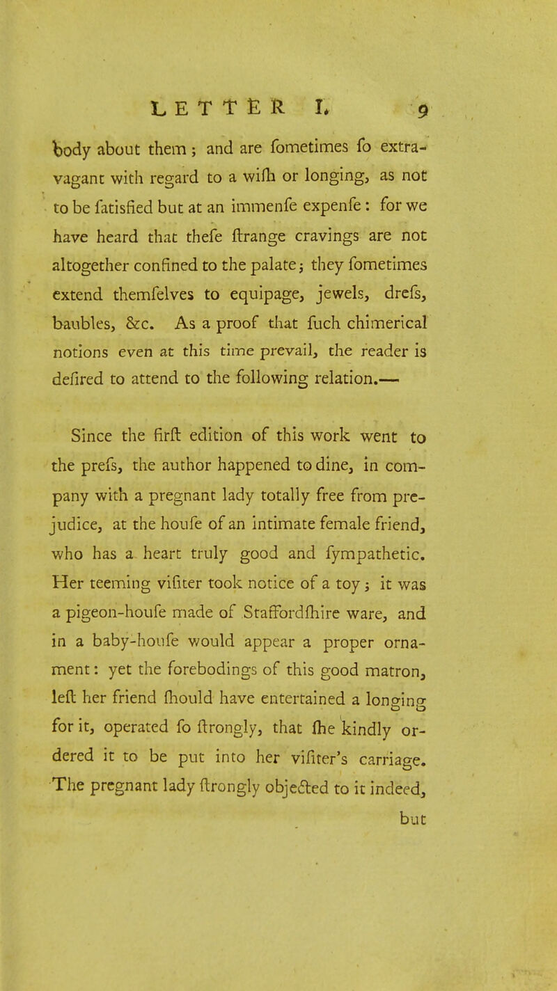 body about them; and are fometimes fo extra- vagant with regard to a wifh or longing, as not to be fatisfied but at an immenfe expenfe: for we have heard that thefe ftrange cravings are not altogether confined to the palate; they fometimes extend themfelves to equipage, jewels, drefs, baubles, &c. As a proof that fuch chimerical notions even at this time prevail, the reader is defired to attend to the following relation.— Since the firft edition of this work went to the prefs, the author happened to dine, in com- pany with a pregnant lady totally free from pre- judice, at the houfe of an intimate female friend, who has a heart truly good and fympathetic. Her teeming vifner took notice of a toy; it was a pigeon-houfe made of StafFordfhire ware, and in a baby-houfe would appear a proper orna- ment : yet the forebodings of this good matron, left her friend fhould have entertained a lono-ino- o Id for it, operated fo ftrongly, that (he kindly or- dered it to be put into her vifiter's carriage. The pregnant lady ftrongly obje&ed to it indeed, but