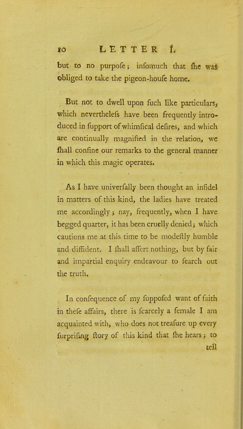 io LETTER t but to no purpofe; infomuch that fhe was obliged to take the pigeon-houfe home. But not to dwell upon fuch like particulars^ which neverthelefs have been frequently intro- duced in fupport of whimfical defires, and which are continually magnified in the relation, we lhall confine our remarks to the general manner in which this magic operates. As I have univerfally been thought an infidel in matters of this kind, the ladies have treated me accordingly; nay, frequently, when I have begged quarter, it has been cruelly denied; which cautions me at this time to be modeftly humble and diffident. I lhall affert nothing, but by fair and impartial enquiry endeavour to fearch out the truth. In confequence of my fuppofed want of faith in thefe affairs, there is fcarcely a female I am acquainted with, who does not treafure up every furprifing ftory of this kind that me hears; to tell