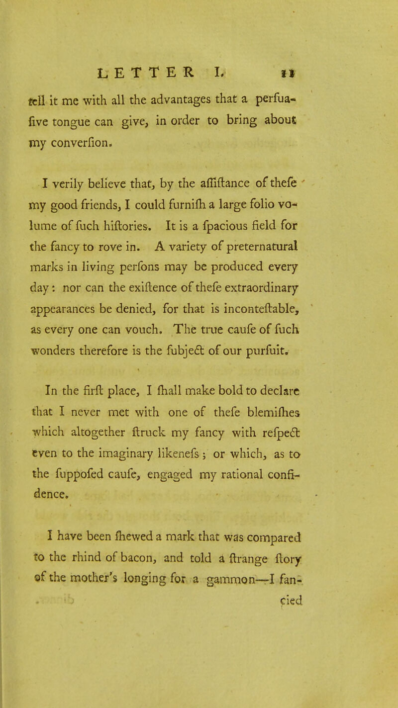 LETTER L i» tell it mc with all the advantages that a perfua- five tongue can give, in order to bring about my converfion. I verily believe that, by the afiiftance of thefe ' my good friends, I could furnim a large folio vo- lume of fuch hiftories. It is a fpacious field for the fancy to rove in. A variety of preternatural marks in living perfons may be produced every day: nor can the exiftence of thefe extraordinary appearances be denied, for that is inconteftable, as every one can vouch. The true caufe of fuch wonders therefore is the fubject of our purfuit. In the firft place, I (hall make bold to declare that I never met with one of thefe blemilhes which altogether ftruck my fancy with refpect even to the imaginary likenefs ; or which, as to the fuppofed caufe, engaged my rational confi- dence. I have been fliewed a mark that was compared to the rhind of bacon, and told a ftrange ftory of the mother's longing for a gammon—I fan- cied