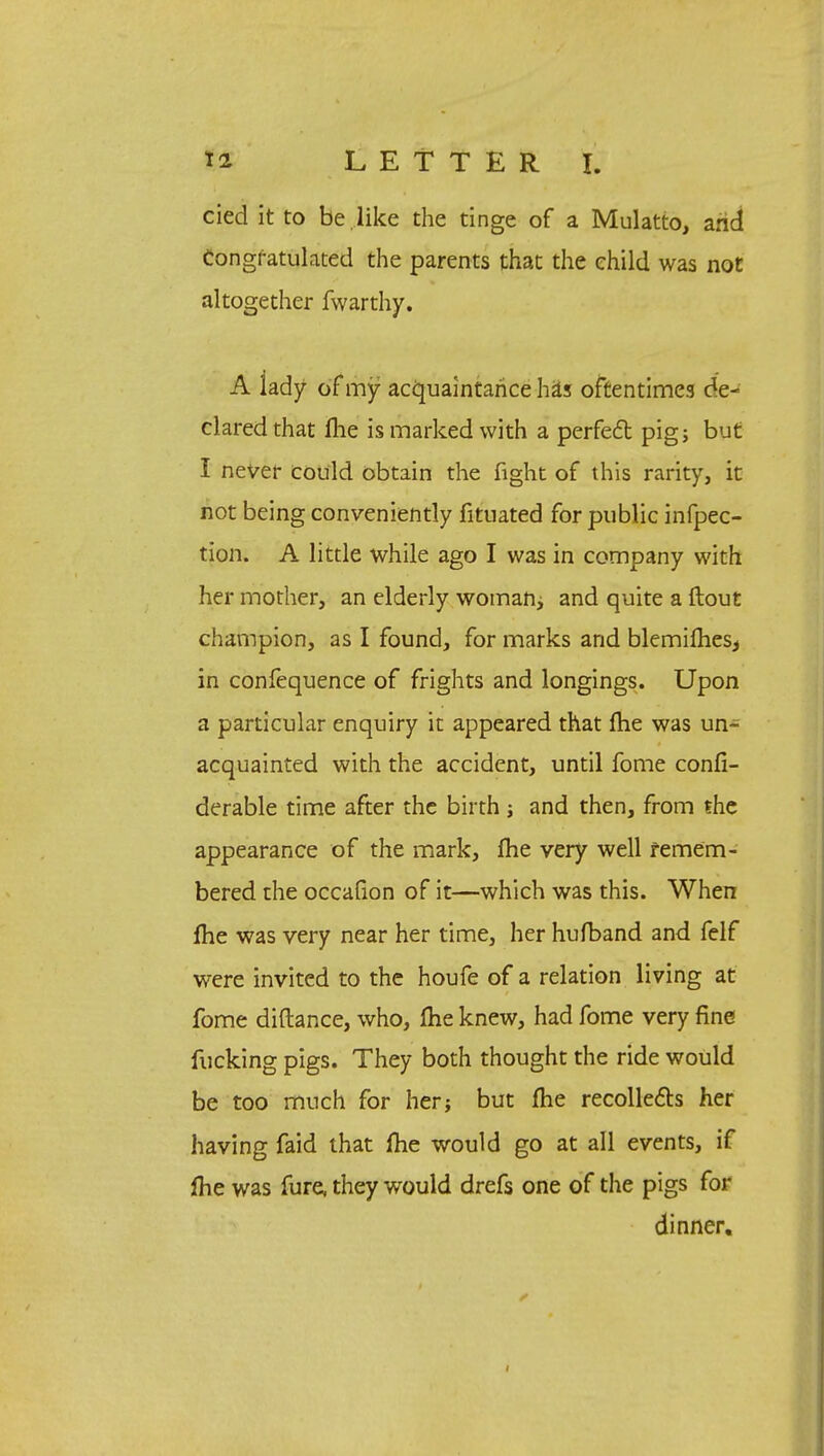 cied it to be .like the tinge of a Mulatto, and Congratulated the parents that the child was not altogether fwarthy. A lady of my acquaintance has oftentimes de- clared that Ihe is marked with a perfect pigs but I never could obtain the fight of this rarity, it not being conveniently fitnated for public infpec- tion. A little while ago I was in company with her mother, an elderly woman, and quite a ftout champion, as I found, for marks and blemimes* in confequence of frights and longings. Upon a particular enquiry it appeared that (he was un- acquainted with the accident, until fome confi- derable time after the birth j and then, from the appearance of the mark, fhe very well remem- bered the occafion of it—which was this. When fhe was very near her time, her hufband and felf were invited to the houfe of a relation living at fome diftance, who, flie knew, had fome very fine fucking pigs. They both thought the ride would be too much for her; but fhe recollects her having faid that fhe would go at all events, if *he was fure, they would drefs one of the pigs for dinner. i