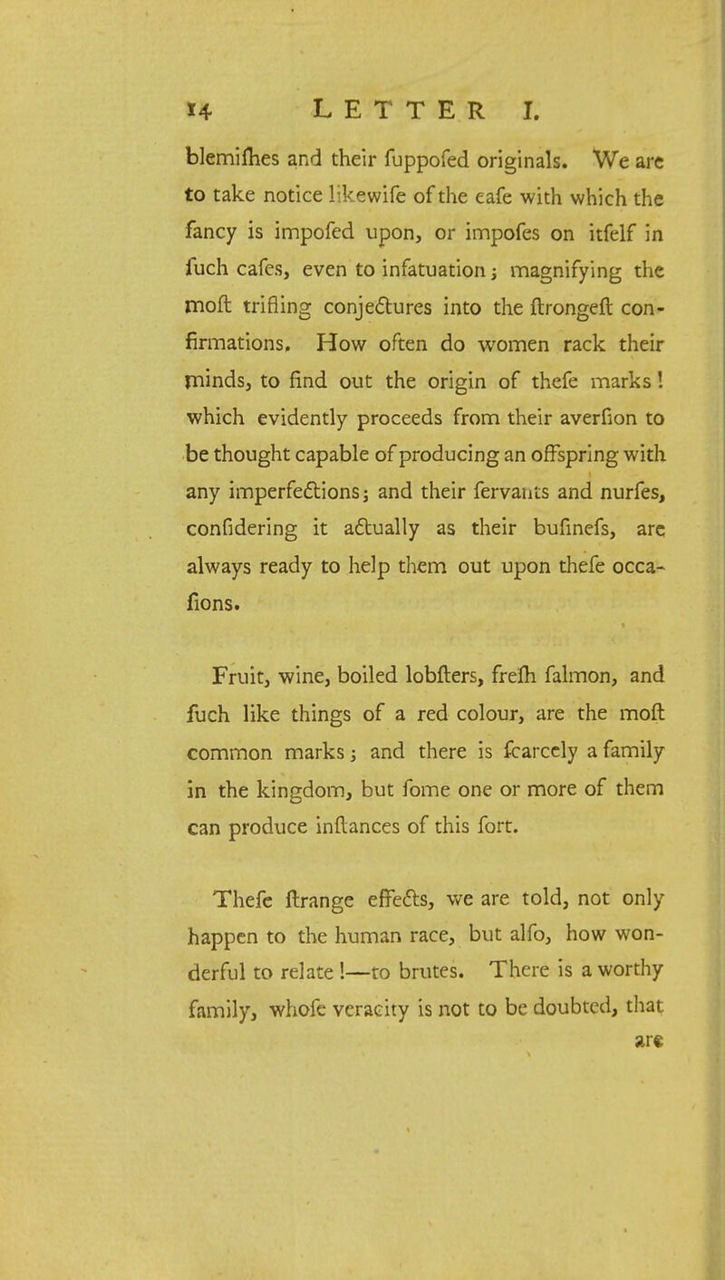 blemifhes and their fbppofed originals. We are to take notice likewife of the eafe with which the fancy is impofed upon, or impofes on itfelf in fuch cafes, even to infatuation; magnifying the moft trifling conjectures into the ftrongeft con- firmations, How often do women rack their rninds, to find out the origin of thefe marks! which evidently proceeds from their averfion to be thought capable of producing an offspring with any imperfections; and their fervants and nurfes, confidering it actually as their bufinefs, are always ready to help them out upon thefe occa- fions. Fruit, wine, boiled lobfters, frelh falmon, and fuch like things of a red colour, are the moft common marks; and there is fcarcely a family in the kingdom, but fome one or more of them can produce inftances of this fort. Thefe ftrange effects, we are told, not only happen to the human race, but alfo, how won- derful to relate !—to brutes. There is a worthy family, whofe veracity is not to be doubted, that are