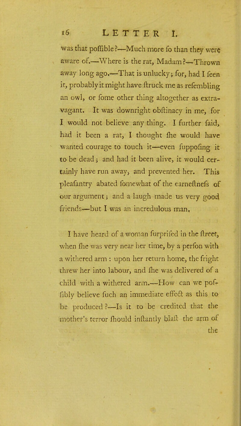 was that poffible ?—Much more fo than they were aware of.—Where is the rat, Madam Thrown away long ago.—That is unlucky; for, had I feen it, probably it might have ftruck me as refembling an owl, or fome other thing altogether as extra- vagant. It was downright obftinacy in me, for I would not believe any thing. I further faid, had it been a rat, I thought me would have wanted courage to touch it—even fuppofing it to be dead; and had it been alive, it would cer- tainly have run away, and prevented her. This pleafantry abated fomewhat of the earneftnefs of our argument; and a laugh made us very good friends—but I was an incredulous man. I have heard of a woman furprifed in the ftreet, when fhe was very near her time, by a perfon with a withered arm : upon her return home, the fright threw her into labour, and ihe was delivered of a child with a withered arm.—How can we pofr fibly believe fuch an immediate effect as this to be produced ?—Is it to be credited that the mother's terror mould inftantly blaft the arm of the