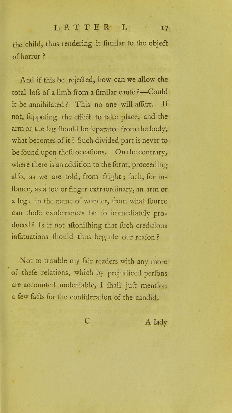 the child, thus rendering it fimilar to the object of horror ? And if this be rejected, how can we allow the total lofs of a limb from a fimilar caufe ?—Could it be annihilated ? This no one will affert. If not, fuppofing the effect to take place, and the arm or the leg mould be feparated from the body, what becomes of it ? Such divided part is never to be found upon thefe occafions. On the contrary, where there is an addition to the form, proceeding alfo, as we are told, from fright; fuch, for in- ftance, as a toe or finger extraordinary, an arm or a leg; in the name of wonder, from what fource can thofe exuberances be fo immediately pro- duced ? Is it not aftonifhing that fuch credulous infatuations mould thus beguile our reafon ? Not to trouble my fair readers with any more of thefe relations, which by prejudiced pcrfons are accounted undeniable,! I mall juft mention a few facts for the confideration of the candid. C A lady