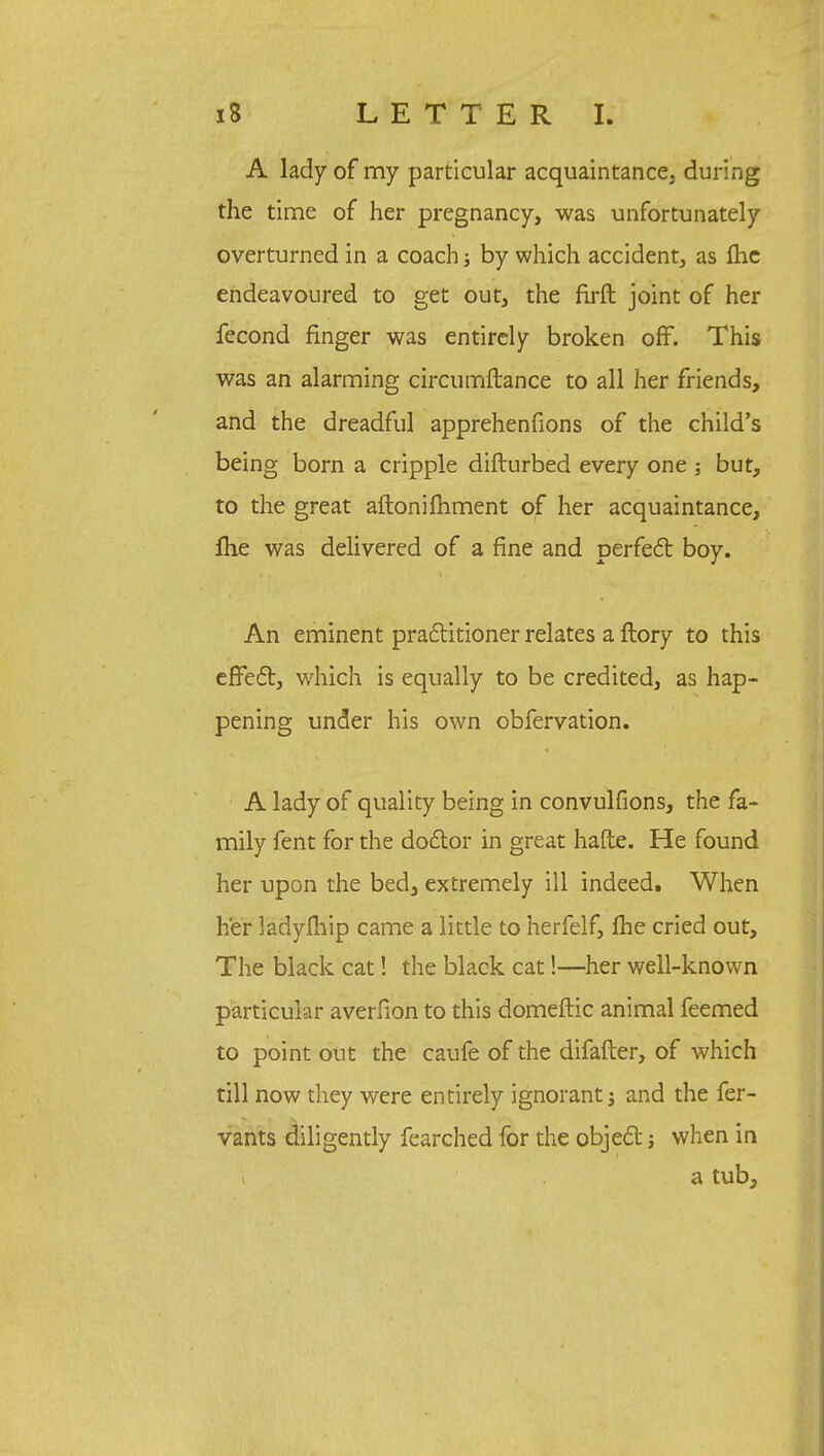 A lady of my particular acquaintance, during the time of her pregnancy, was unfortunately overturned in a coach; by which accident, as fhe endeavoured to get out, the firft joint of her fecond finger was entirely broken off. This was an alarming circumftance to all her friends, and the dreadful apprehenfions of the child's being born a cripple difturbed every one j but, to the great aftonifhment of her acquaintance, fhe was delivered of a fine and perfect boy. An eminent practitioner relates a ftory to this effect, which is equally to be credited, as hap- pening under his own obfervation. A lady of quality being in convulfions, the fa- mily fent for the do&or in great hafte. He found her upon the bed, extremely ill indeed. When her ladyfhip came a little to herfelf, fhe cried out, The black cat! the black cat!—her well-known particular averfion to this domeftic animal feemed to point out the caufe of the difafter, of which till now they were entirely ignorant j and the fer- vants diligently fearched for the object j when in a tub,