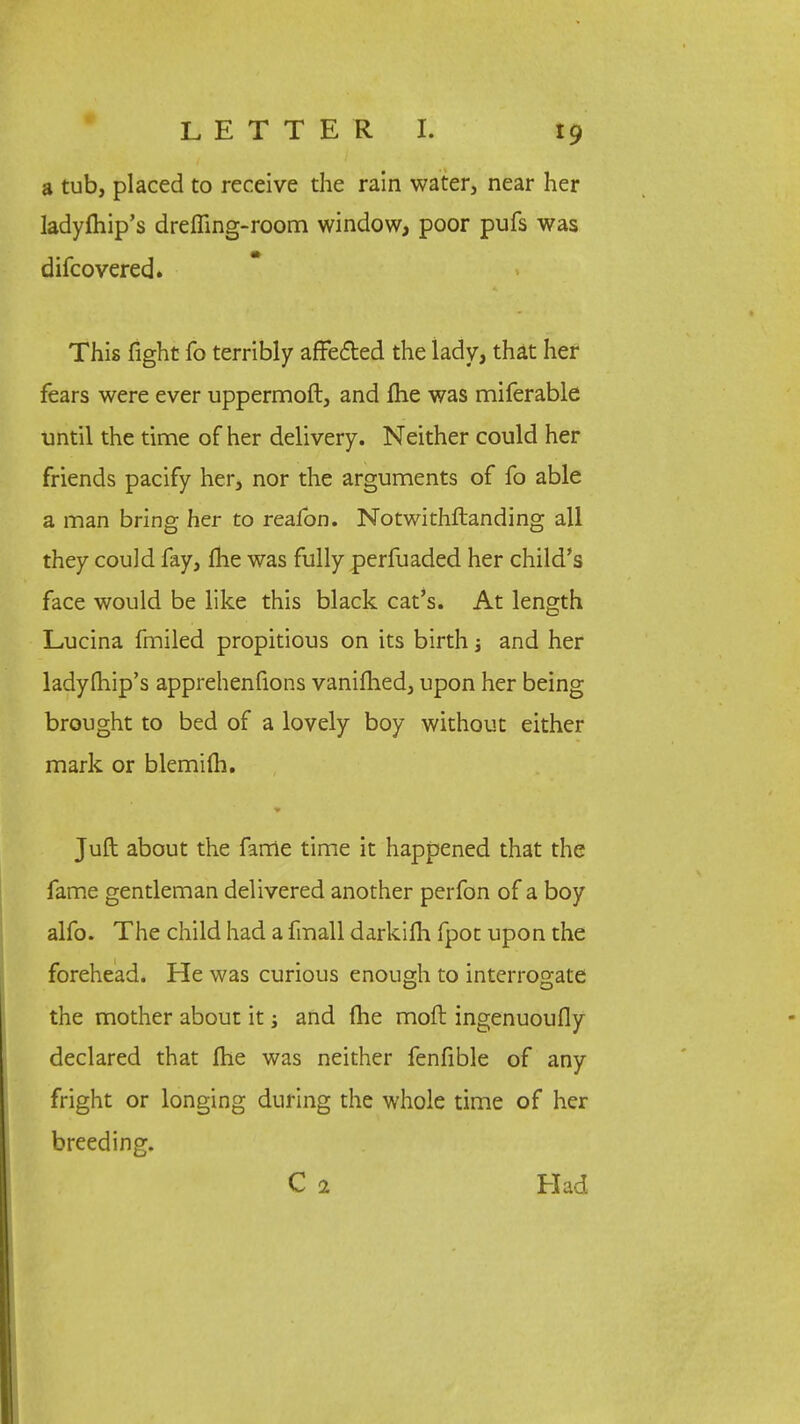a tub, placed to receive the rain water, near her ladyfliip's dremng-room window, poor pufs was difcovered. This fight fo terribly affected the iady, that her fears were ever uppermoft, and me was miferable until the time of her delivery. Neither could her friends pacify her, nor the arguments of fo able a man bring her to realbn. Notwithstanding all they could fay, me was fully perfuaded her child's face would be like this black cat's. At length Lucina fmiled propitious on its birth j and her ladyfhip's apprehenfions vanifhed, upon her being brought to bed of a lovely boy without either mark or blemim. Juft about the fame time it happened that the fame gentleman delivered another perfon of a boy alfo. The child had a fmall darkilh fpot upon the forehead. He was curious enough to interrogate the mother about it and fhe mofl ingenuoufly declared that Ihe was neither fenfible of any fright or longing during the whole time of her breeding. C 2 Had