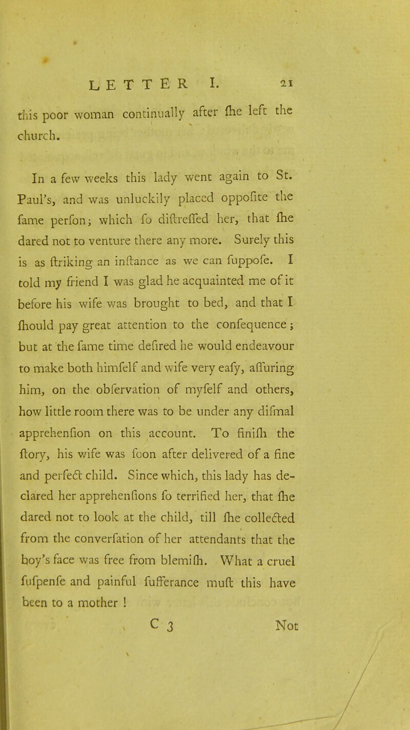 this poor woman continu ally after fhe left the church. In a few weeks this lady went again to St. Paul's, and was unluckily placed oppofite the fame perfon; which fo diftreffed her, that fhe dared not to venture there any more. Surely this is as ftriking an inftance as we can fuppofe. I told my friend I was glad he acquainted me of it before his wife was brought to bed, and that I mould pay great attention to the confequence ; but at the fame time defired he would endeavour to make both himfelf and wife very eafy, afluring him, on the obfervation of myfelf and others, how little room there was to be under any difmal apprehenfion on this account. To finifh the ftory, his wife was foon after delivered of a fine and perfecl child. Since which, this lady has de- clared her apprehenfions fo terrified her, that Ihe dared not to look at the child, till fhe collected from the converfation of her attendants that the boy's face was free from blemifh. What a cruel fufpenfe and painful fufferance muft this have been to a mother ! C 3 Not