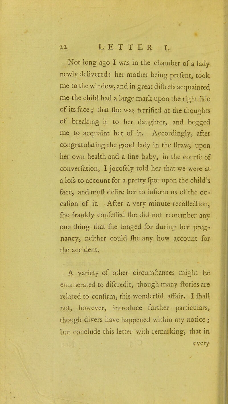 Not long ago I was in the chamber of a lady newly delivered: her mother being prefent, took me to the window, and in great diftrefs acquainted me the child had a large mark upon the right fide of its face; that me was terrified at the thoughts of breaking it to her daughter, and begged me to acquaint her of it. Accordingly, after congratulating the good lady in the ftraw, upon her own health and a fine baby, in the courfe of converfation, I jocofely told her that we were at a lofs to account for a pretty fpot upon the child's, face, and muft defire her to inform us of the oc- cafion of it. After a very minute recollection, ihe frankly confefTed fhe did not remember any one thing that Ihe longed for during her preg- nancy, neither could me any how account for the accident. A variety of other circumftances might be enumerated to difcredit, though many ftories are related to confirm, this wonderful affair. I mall not, however, introduce further particulars, though divers have happened within my notice ; but conclude this letter with remarking, that in every