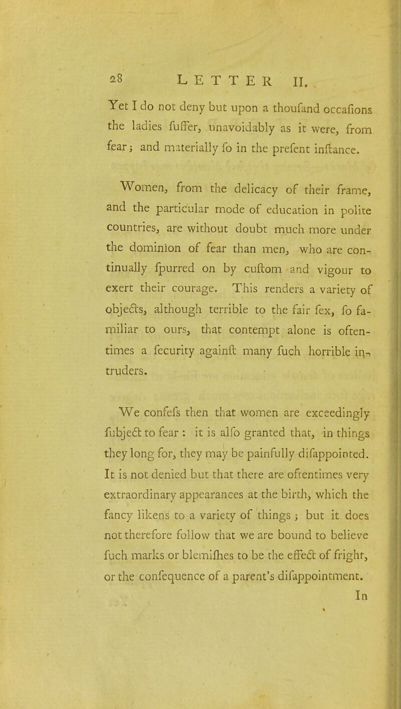 Yet I do not deny but upon a thoufand occafions the ladies fuffer, unavoidably as it were, from fear j and materially fo in the prefent inftance. Women, from the delicacy of their frame, and the particular mode of education in polite countries, are without doubt much more under the dominion of fear than men, who are con- tinually fpurred on by cuftom and vigour to exert their courage. This renders a variety of objects, although terrible to the fair fex, fo fa- miliar to ours, that contempt alone is often- times a fecurity againft many fuch horrible in- truders. We confefs then that women are exceedingly fubjectto fear : it is alfo granted that, in things they long for, they may be painfully difappointed. It is not denied but that there are oftentimes very extraordinary appearances at the birth, which the fancy likens to a variety of things; but it does not therefore follow that we are bound to believe fuch marks or blemifhes to be the effect of fright, or the confequence of a parent's difappointment. In