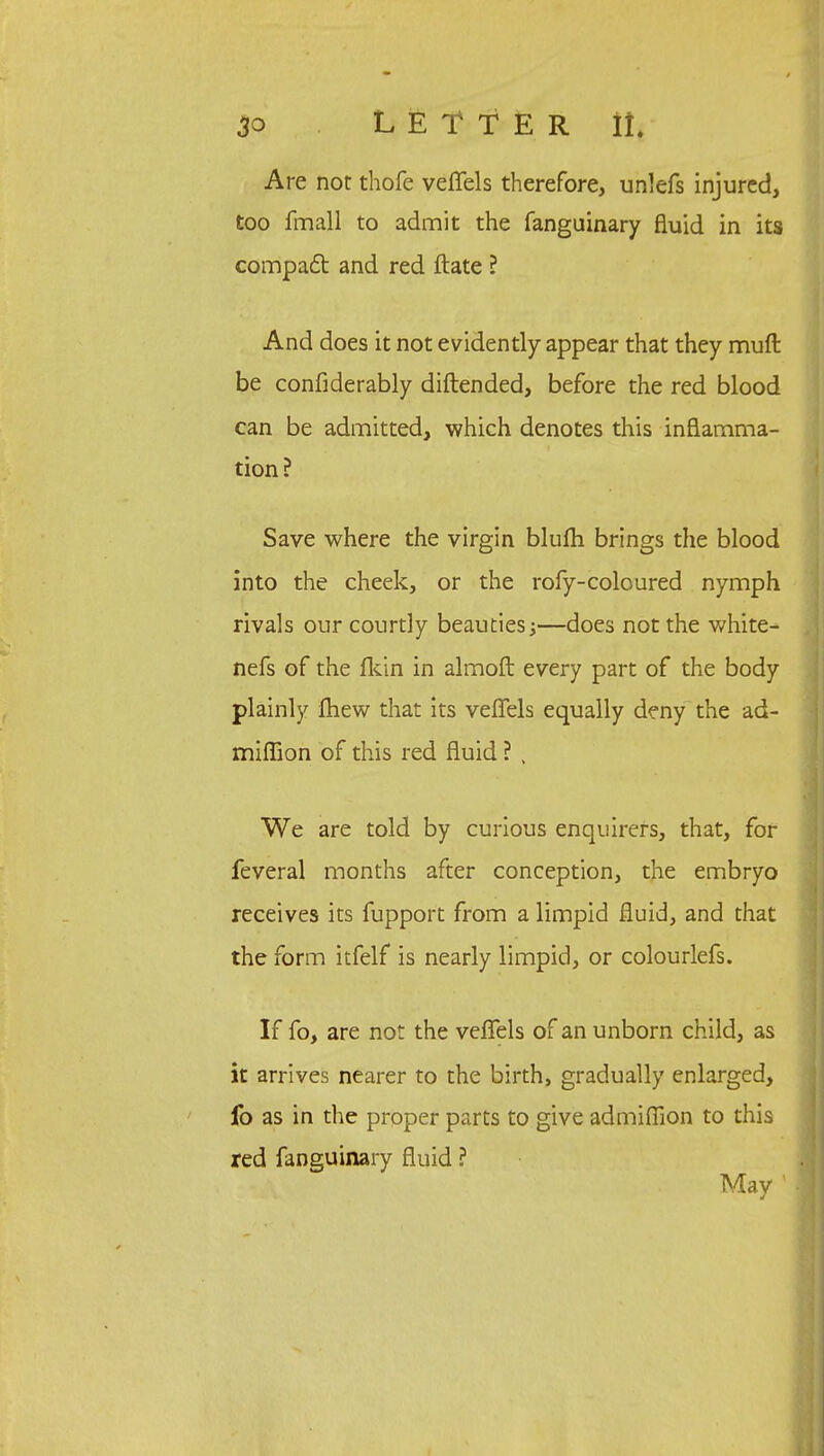 Are not thofe veffels therefore, unlefs injured, too fmall to admit the fanguinary fluid in its compact and red ftate ? And does it not evidently appear that they muft be confiderably diftended, before the red blood can be admitted, which denotes this inflamma- tion? Save where the virgin blufh brings the blood into the cheek, or the rofy-coloured nymph rivals our courtly beauties •>—does not the white- nefs of the fkin in almoft every part of the body plainly fhew that its veffels equally deny the ad- miffion of this red fluid ? , We are told by curious enquirers, that, for feveral months after conception, the embryo receives its fupport from a limpid fluid, and that the form itfelf is nearly limpid, or colourlefs. If fo, are not the veffels of an unborn child, as it arrives nearer to the birth, gradually enlarged, fo as in the proper parts to give admiffion to this red fanguinary fluid ? May 1