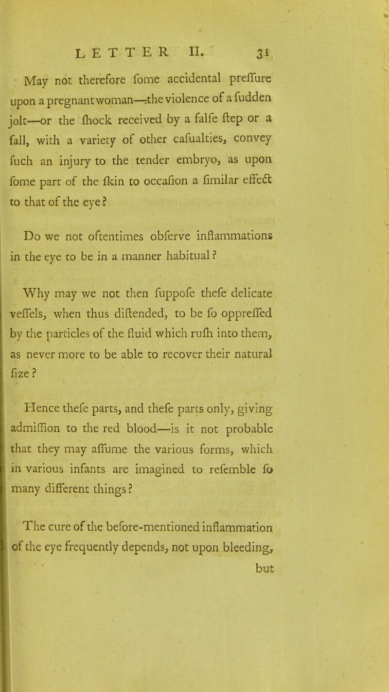 May not therefore fome accidental preffure upon a pregnant woman—^the violence of a fudden jolt—or the fhock received by a falfe ftep or a fall, with a variety of other cafualties, convey fuch an injury to the tender embryo, as upon fome part of the fkin to occafion a fimilar effect to that of the eye ? Do we not oftentimes obferve inflammations in the eye to be in a manner habitual ? Why may we not then fuppofe thefe delicate veffels, when thus diftended, to be fo oppreffed by the particles of the fluid which rufh into them, as never more to be able to recover their natural fize ? Hence thefe parts, and thefe parts only, giving admiffion to the red blood—is it not probable that they may affume the various forms, which in various infants are imagined to refemble fo many different things ? The cure of the before-mentioned inflammation of the eye frequently depends, not upon bleeding, but