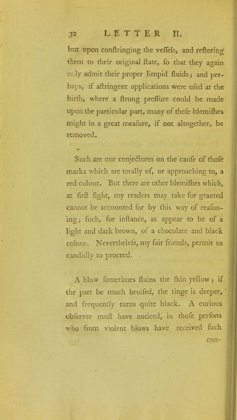 but upon conftringing the veffels, and reftoring them to their original ftate, fo that they again only admit their proper limpid fluids and per- haps, if aftringent applications were ufed at the birth, where a ftrong prefiure could be made Upon the particular part, many of thefe blemifhes might in a great meafure, if not altogether, be removed. Such are our conjectures on the caufe of thofe marks which are totally of, or approaching to, a red colour. But there are other blemifhes which, at firft fight, my readers may take for granted cannot be accounted for by this way of reafon- ing; fuch, for inftance, as appear to be of a light and dark brown, of a chocolate and black colour. Neverthelefs, my fair friends, permit us candidly to proceed. A blow fometimes ftains the (kin yellow; if the part be much bruifed, the tinge is deeper, and frequently turns quite black. A curious obferver muft have noticed, in thofe perfons who from violent blows have received fuch con-