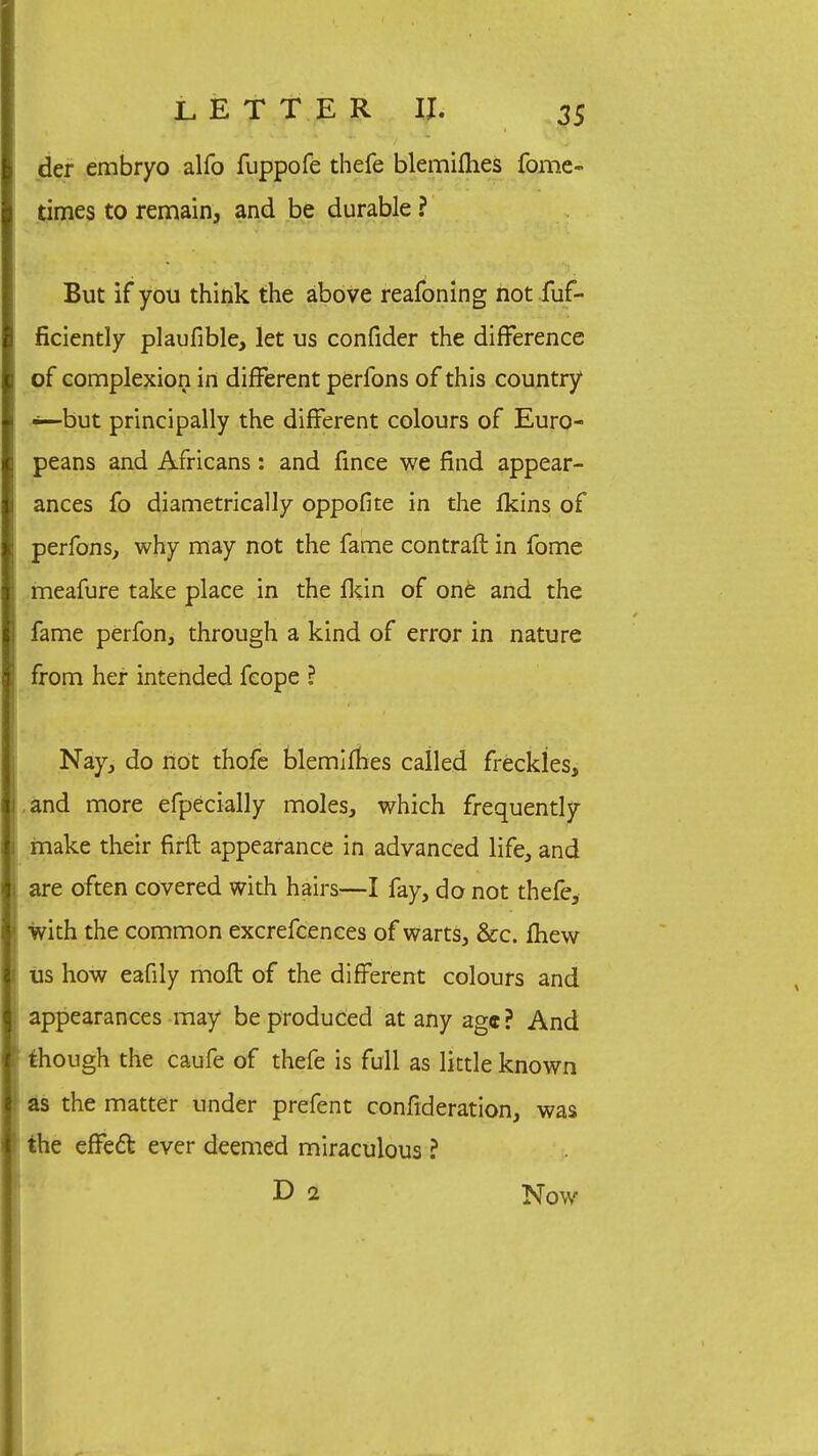 der embryo alfo fuppofe thefe blemiflies fome- times to remain, and be durable ? But if you think the above reafoning not fuf- ficiently plaufible, let us confider the difference of complexion in different perfons of this country ■—but principally the different colours of Euro- peans and Africans: and fince we find appear- ances fo diametrically oppofite in the fkins of perfons, why may not the fame contraft in fome meafure take place in the Ikin of one and the fame perfon, through a kind of error in nature from her intended feope ? Nay, do not thofe blemifhes called freckles, and more efpecially moles, which frequently make their firft appearance in advanced life, and are often covered with hairs—I fay, do not thefe, j! with the common excrefcences of warts, &c. fhew I lis how eafily moft of the different colours and I appearances may be produced at any ag«? And though the caufe of thefe is full as little known as the matter under prefent consideration, was the effect ever deemed miraculous ? D i Now