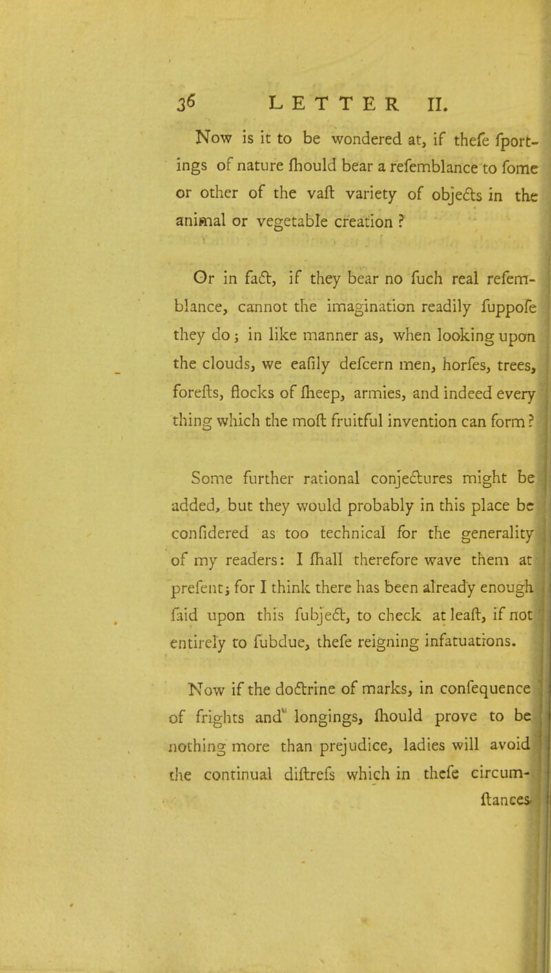 Now is it to be wondered at, if thefe fport- ings of nature mould bear a refemblance to fome or other of the vaft variety of objects in the animal or vegetable creation ? Or in fact, if they bear no fuch real refem- blance, cannot the imagination readily fuppofe they do j in like manner as, when looking upon the clouds, we eafily defcern men, horfes, trees, forefts, flocks of flieep, armies, and indeed every thing which the molt fruitful invention can form ? Some further rational conjectures might be added, but they would probably in this place be confidered as too technical for the generality of my readers: I mall therefore wave them at prefent j for I think there has been already enough faid upon this fubject, to check at leaft, if not! entirely to fubdue, thefe reigning infatuations. Now if the doctrine of marks, in confequence of frights and' longings, mould prove to be nothing more than prejudice, ladies will avoid the continual diftrefs which in thefe circum- ] fiances-