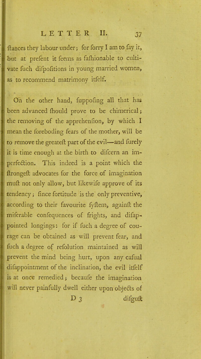 ftances they labour under; for forry I am to fay it, but at prefent it feems as falhionable to culti- vate fuch difpofitions in young married women, as to recommend matrimony itfelf. On the other hand, fuppofing all that has been advanced fhould prove to be chimerical; the removing of the apprehenfion, by which I mean the foreboding fears of the mother, will be to remove the greateft part of the evil—and furely it is time enough at the birth to difcern an im- perfection. This indeed is a point which the ftrongeft advocates for the force of imagination muft not only allow, but likewife approve of its tendency; fince fortitude is the only preventive, according to their favourite fyftem, againft the miferable confeqnences of frights, and difap- pointed longings: for if fuch a degree of cou- rage can be obtained as will prevent fear, and fuch a degree of refolution maintained as will prevent the mind being hurt, upon any cafual difappointment of the inclination, the evil itfelf is at once remedied; becaufe the imagination will never painfully dwell either upon objects of D 3 difguft
