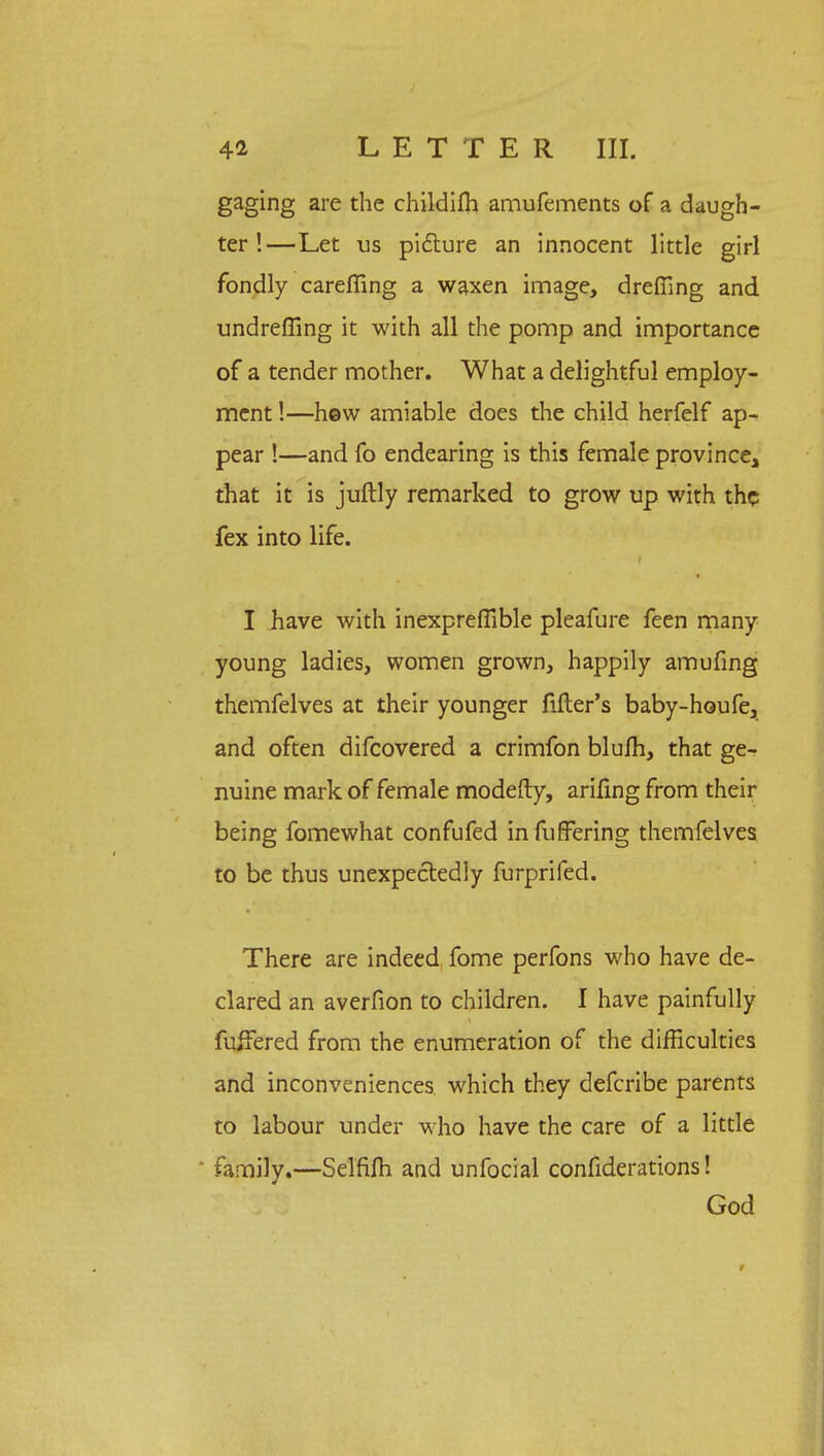 gaging are the childifh amufements of a daugh- ter !—Let us picture an innocent little girl fondly careffing a waxen image, dreffing and undreffing it with all the pomp and importance of a tender mother. What a delightful employ- ment !—hew amiable does the child herfelf ap- pear !—and fo endearing is this female province, that it is juftly remarked to grow up with the fex into life. I have with inexpreffible pleafure feen many young ladies, women grown, happily amufing themfelves at their younger filler's baby-houfe, and often difcovered a crimfon blufh, that ge- nuine mark of female modefty, arifing from their being fomewhat confufed in fufFering themfelves to be thus unexpectedly furprifed. There are indeed fome perfons who have de- clared an averfion to children. I have painfully fuffered from the enumeration of the difficulties and inconveniences which they defcribe parents to labour under who have the care of a little * family.—Selfifh and unfocial considerations! God