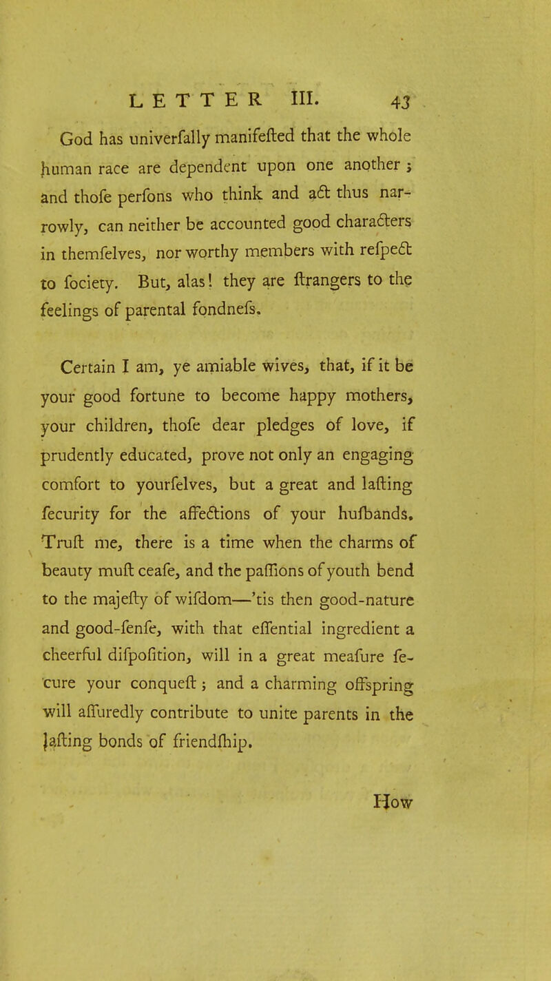 God has univerfally manifefted that the whole Jiuman race are dependent upon one another j and thofe perfons who think and act thus nar- rowly, can neither be accounted good characters in themfelves, nor worthy members with refpect to fociety. But, alas! they are ftrangers to the feelings of parental fondnefs. Certain I am, ye amiable wives, that, if it be your good fortune to become happy mothers, your children, thofe dear pledges of love, if prudently educated, prove not only an engaging comfort to yourfelves, but a great and lafting fecurity for the affections of your hufbands. Truft me, there is a time when the charms of beauty muft ceafe, and the paffions of youth bend to the majefty of wifdom—'tis then good-nature and good-fenfe, with that effential ingredient a cheerful difpofition, will in a great meafure fe- cure your conquer!; and a charming offspring will affuredly contribute to unite parents in the Jading bonds of friendlhip. How