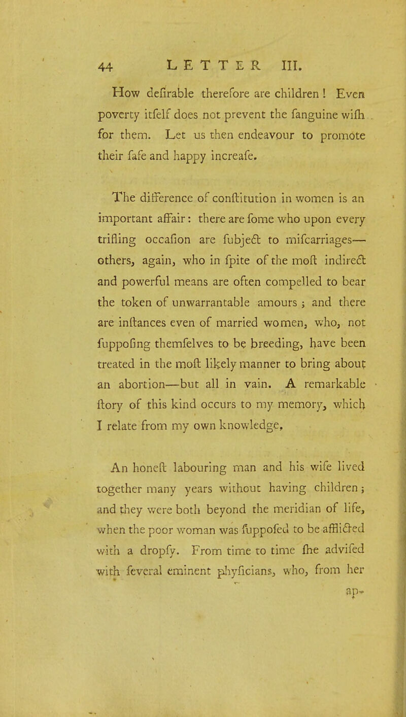 How defirable therefore are children ! Even poverty itfelf does not prevent the fanguine wifh for them. Let us then endeavour to promote their fafe and happy increafe. The difference of conftitution in women is an important affair: there are fome who upon every trifling occafion are fubjecl: to mifcarriages— others, again, who in fpite of the mod indirect and powerful means are often compelled to bear the token of unwarrantable amours ; and there are instances even of married women, who, not fuppofmg themfelves to be breeding, have been treated in the moft likely manner to bring about an abortion—but all in vain. A remarkable ftory of this kind occurs to my memory, which I relate from my own knowledge. An honeft labouring man and his wife lived together many years without having children j and they were both beyond the meridian of life, when the poor woman was fuppofed to be affiicTed with a dropfy. From time to time fhe advifed with feveral eminent phyficians, who, from her