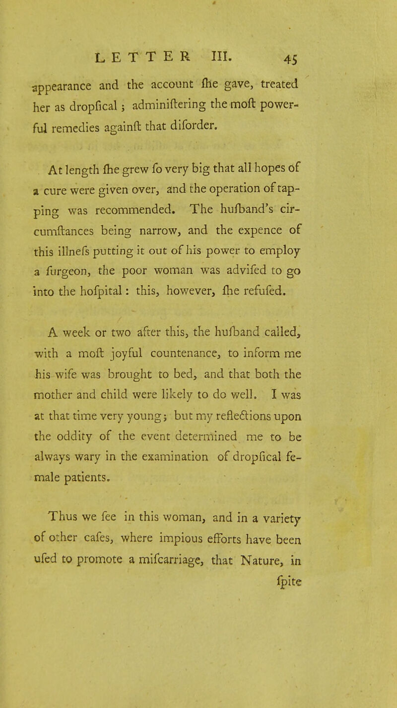 appearance and the account fhe gave, treated her as dropfical; adminiftering the moft power- ful remedies againft that diforder. At length fhe grew fo very big that all hopes of a cure were given over, and the operation of tap- ping was recommended. The hufband's cir- cumftances being narrow, and the expence of this illnefs putting it out of his power to employ a furgeon, the poor woman was advifed to go into the hofpital: this, however, fhe refufed. A week or two after this, the hulband called, with a moft joyful countenance, to inform me his wife was brought to bed, and that both the mother and child were likely to do well. I was at that time very young j but my reflections upon the oddity of the event determined me to be always wary in the examination of dropfical fe- male patients. Thus we fee in this woman, and in a variety of other cafes, where impious efforts have been ufed to promote a mifcarriage, that Nature, in fpite