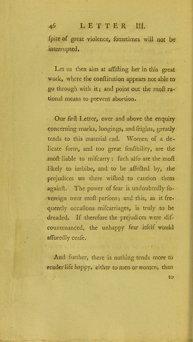 fpite of great violence, fometimes will not be interrupted* Let us then aim at affifting her in this great work, where the conftitution appears not able to go through with it j and point out the moll ra- tional means to prevent abortion. Our firft Letter, over and above the enquiry- concerning marks, longings, and frights, greatly tends to this material end. Women of a de- licate form, and too great fenfibiliry, are the moft liable to mifcarry : fuch alfo are the rnoft likely to imbibe, and to be affe&ed by, the prejudices we there wifhed to caution them again ft. The power of fear is undoubtedly fo- Vereign over moft perfons; and this, as it fre- quently occafions mifcarriages, is truly to be dreaded. If therefore the prejudices were dif- countenanced, the unhappy fear itfelf would afliiredly ceafe. And further, there is nothing tends more to render life happy, either to men or women, than to