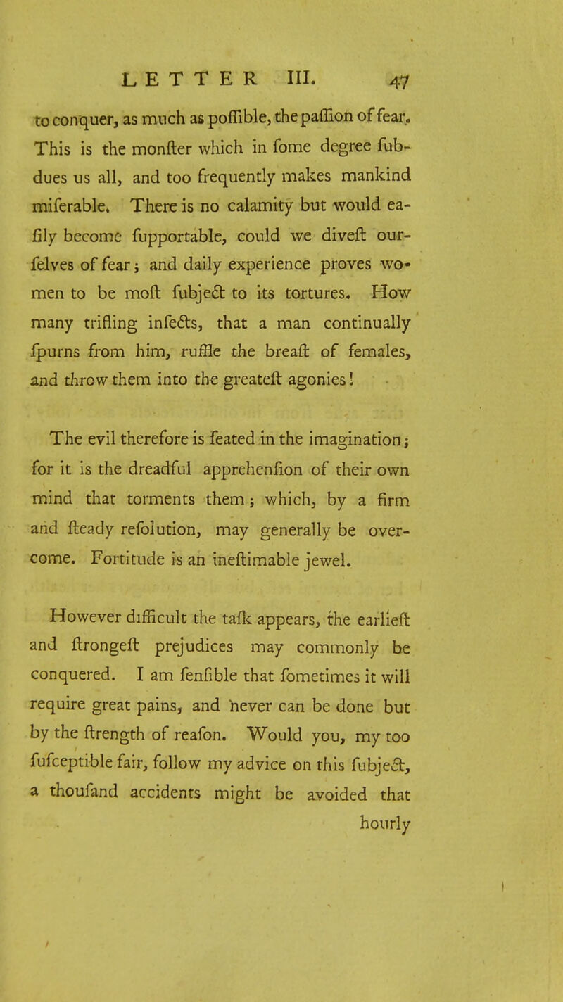 to con quer, as much as pofiible, thepafiion of fear. This is the monfter which in fome degree fub- dues us all, and too frequently makes mankind miferable. There is no calamity but would ea- fily become fupportable, could we diveft our- felves of fear; and daily experience proves wo- men to be moft fubject to its tortures. How many trifling infects, that a man continually fpurns from him, ruffle the bread of females, and throw them into the greateft agonies! The evil therefore is feated in the imagination j for it is the dreadful apprehenfion of their own mind that torments them j which, by a firm and fteady refoiution, may generally be over- come. Fortitude is an ineftimable jewel. However difficult the talk appears, the earlleft and ftrongeft prejudices may commonly be conquered. I am fenfible that fometimes it will require great pains, and never can be done but by the ftrength of reafon. Would you, my too fufceptible fair, follow my advice on this fubjeet, a thoufand accidents might be avoided that hourly