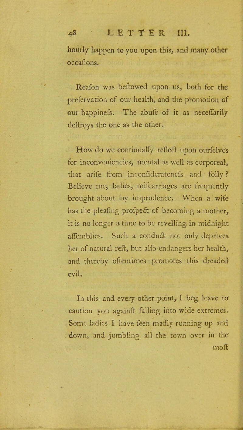 hourly happen to you upon this, and many other occafions. Reafon was beftowed upon us, both for the prefervation of our health, and the promotion of our happinefs. The abufe of it as riecefTarily deftroys the one as the other. How do We continually reflect upon ourfelves for inconveniencies, mental as well as corporeal, that arife from inconfideratenefs and folly ? Believe me, ladies, mifcarriages are frequently brought about by imprudence. When a wife has the pleafing profped of becoming a mother, it is no longer a time to be revelling in midnight affemblies. Such a condudt not only deprives her of natural reft, but alfo endangers her health, and thereby oftentimes promotes this dreaded evil. In this and every other point, I beg leave to caution you againft falling into wide extremes. Some ladies I have feen madly running up and down, and jumbling all the town over in the mod