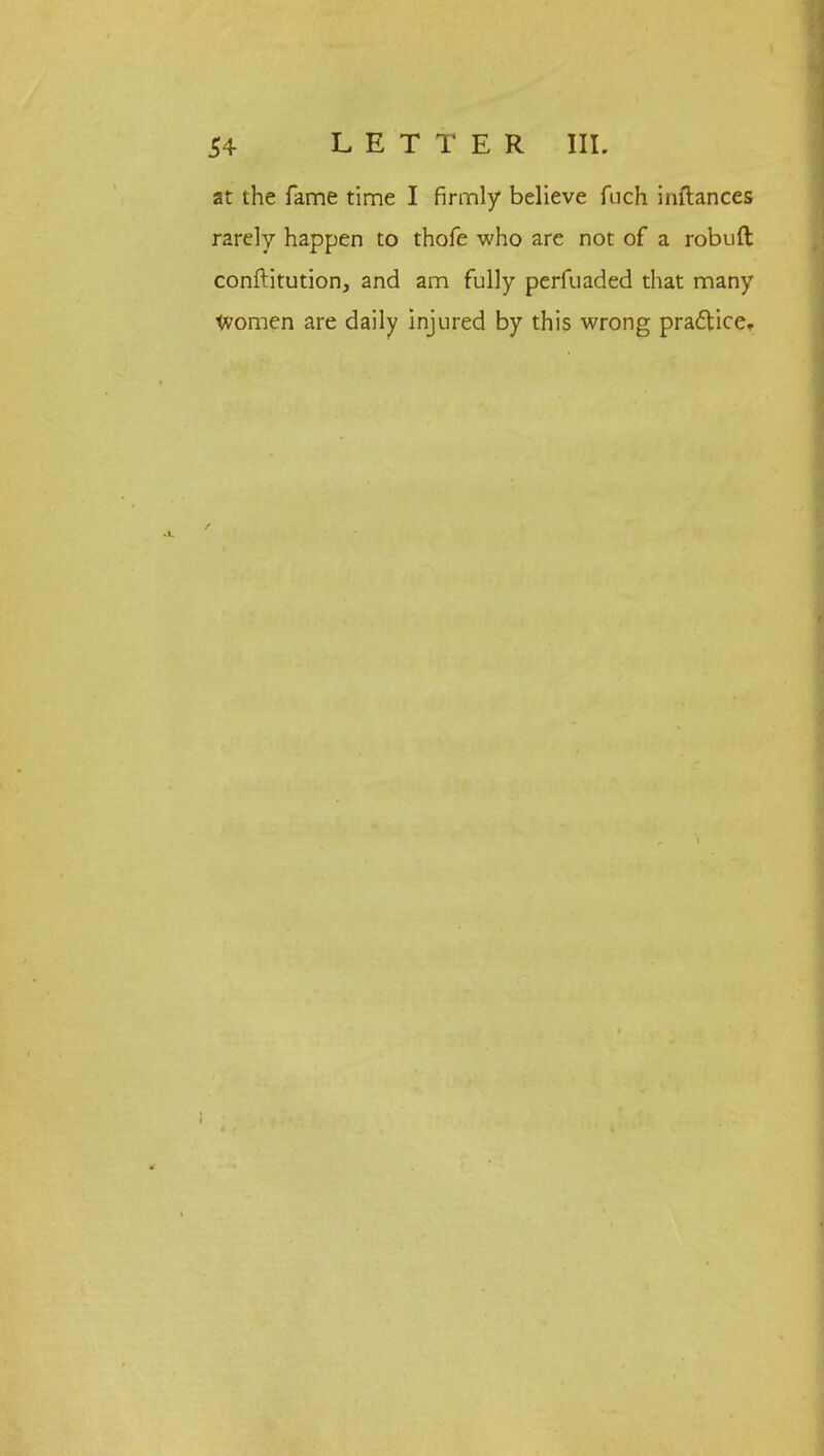 at the fame time I firmly believe fuch inftances rarely happen to thofe who are not of a robuft conftitution, and am fully perfuaded that many Women are daily injured by this wrong practice.