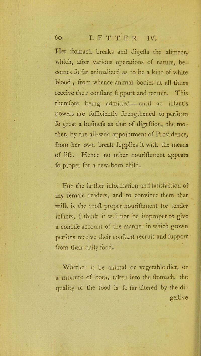 Her ftomach breaks and digefts the aliment, which, after various operations of nature, be- comes fo far animalized as to be a kind of white blood •, from whence animal bodies at all times receive their conftant fupport and recruit. This therefore being admitted—until an infant's powers are fufficiently ftrengthened to perform fo great a bufinefs as that of digeftion, the mo- ther, by the all-wife appointment of Providence, from her own breaft fupplies it with the means of life. Hence no other nourifhment appears fo proper for a new-born child. For the farther information and fatisfadtion of my female readers, and to convince them that milk is the moft proper nourifhment for tender infants, I think it will not be improper to give a concife account of the manner in which grown perfons receive their conftant recruit and fupport from their daily food. Whether it be animal or vegetable diet, or a mixture of both, taken into the ftomach, the quality of the food is fo far altered by the di- geftive