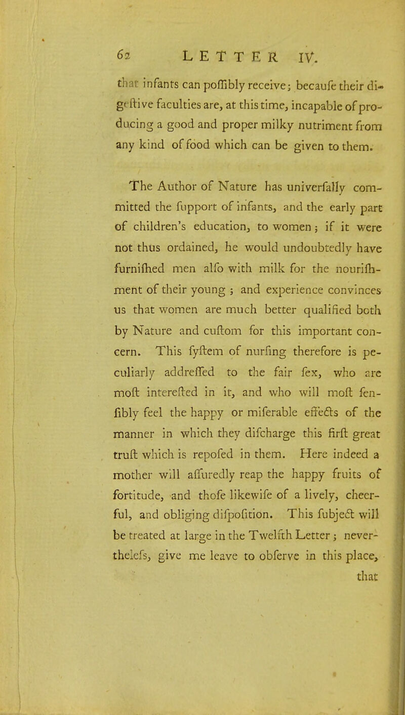 that infants can poffibly receive; becaufe their di- g( ftive faculties are, at this time, incapable of pro- ducing a good and proper milky nutriment from any kind of food which can be given to them. The Author of Nature has univerfally com- mitted the fupport of infants, and the early part of children's education, to women; if it were not thus ordained, he would undoubtedly have furniihed men alfo with milk for the nourifh- ment of their young ; and experience convinces us that women are much better qualified both by Nature and cuftom for this important con- cern. This fyftem of nurfing therefore is pe- culiarly addrefTed to the fair fex, who r.re moft interefted in it, and who will moft fen- fibly feel the happy or miferable effects of the manner in which they difcharge this firft great truft which is repofed in them. Here indeed a mother will affuredly reap the happy fruits of fortitude, and thofe likewife of a lively, cheer- ful, and obliging difpofition. This fubjec~t will be treated at large in the Twelfth Letter; never- theiefs, give me leave to obferve in this place, that