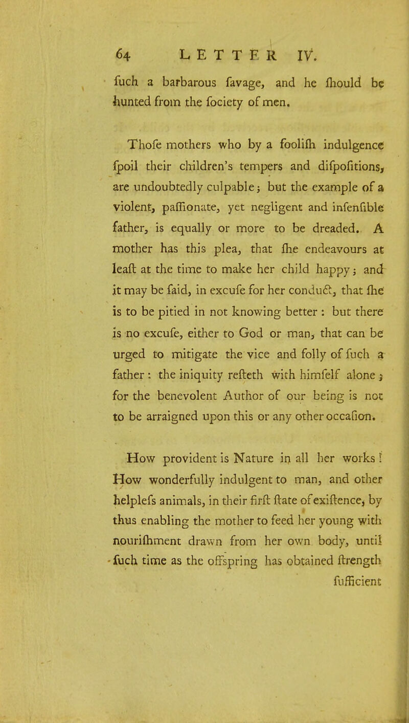 iuch a barbarous favage, and he mould be hunted from the fociety of men. Thofe mothers who by a foolifh indulgence fpoil their children's tempers and difpofitions, are undoubtedly culpable but the example of a violent, paffionate, yet negligent and infenfible father, is equally or more to be dreaded. A mother has this plea, that fhe endeavours at leaft at the time to make her child happy; and it may be faid, in excufe for her conduct, that me is to be pitied in not knowing better : but there is no excufe, either to God or man> that can be urged to mitigate the vice and folly of fuch a father : the iniquity refteth with himfelf alone 3 for the benevolent Author of our being is not to be arraigned upon this or any other occafion. How provident is Nature in all her works ■ How wonderfully indulgent to man, and other helplefs animals, in their firft ftate of exiftence, by thus enabling the mother to feed her young with nourifhment drawn from her own body, until fuch time as the offspring has obtained ftrength fufficient