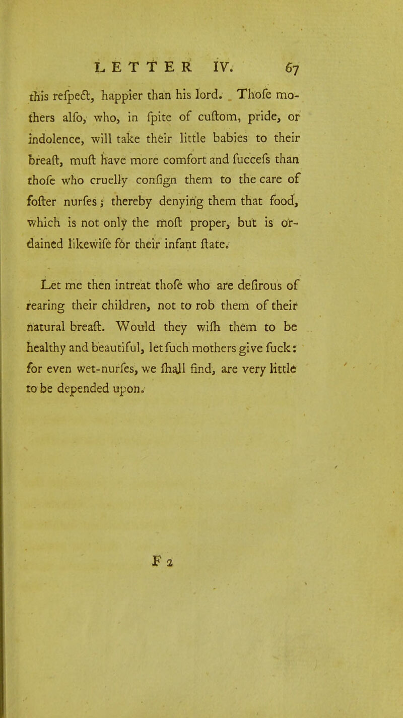 this refpett, happier than his lord. Thofe mo- thers alfo, who, in fpite of cuftom, pride, or indolence, will take their little babies to their bread, muft have more comfort and fuccefs than thofe who cruelly confign them to the care of fofter nurfes; thereby denying them that food, which is not only the moft proper, but is or- dained likewife fbr their infant ftate. Let me then intreat thofe who are defirous of rearing their children, not to rob them of their natural breaft. Would they wifti them to be healthy and beautiful, letfuch mothers give fuck: for even wet-nurfes, we fhajl find, are very little to be depended upon.