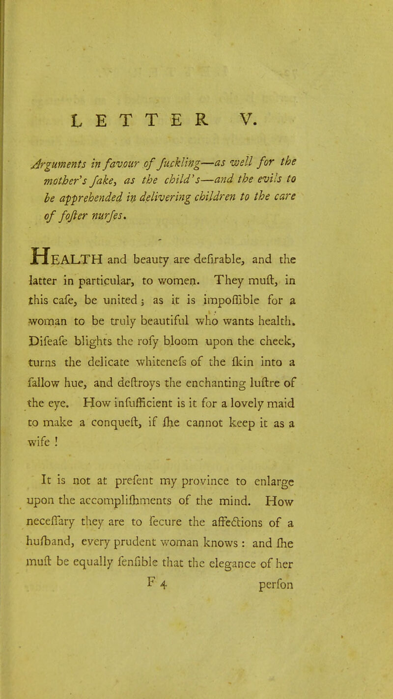 Arguments in favour of fuck ling—as well for the mother's fake, as the child's—and the evils to be apprehended in delivering children to the care of fojler nurfes. Health and beauty are defirable, and the latter in particular, to women. They muft, in this cafe, be united; as it is impoffible for a woman to be truly beautiful who wants health. Difeafe blights the rofy bloom upon the cheek, turns the delicate whitenefs of the fkin into a fallow hue, and deftroys the enchanting luftre of the eye. How infuflicient is it for a lovely maid to make a conqueft, if &e cannot keep it as a wife ! It is not at prefent my province to enlarge upon the accomplishments of the mind. How neceffary they are to fecure the affections of a hufband, every prudent woman knows : and me muft be equally fenfible that the elegance of her F 4 perfon