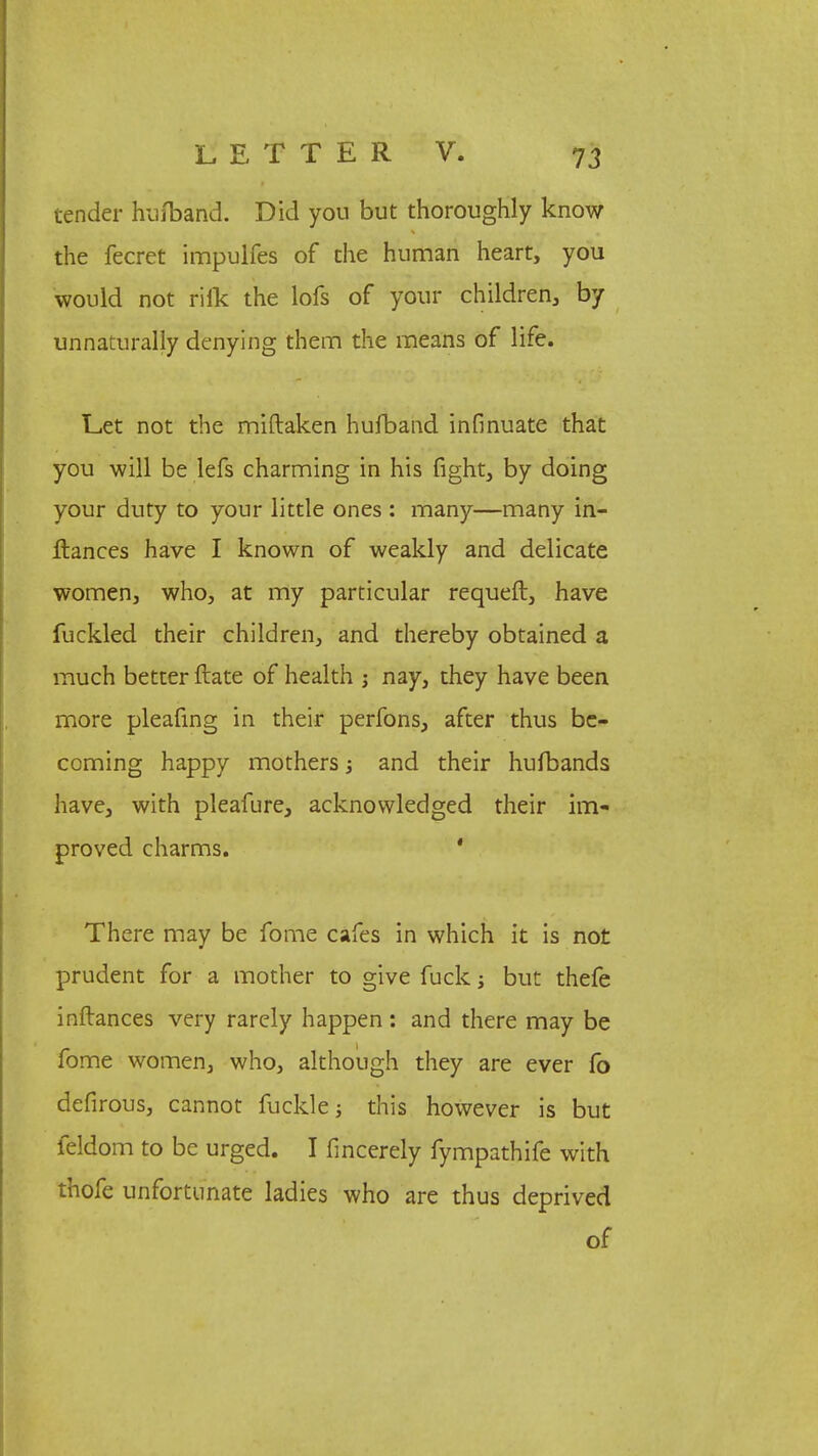 tender hufband. Did you but thoroughly know the fecret impulfes of the human heart, you would not rife the lofs of your children, by unnaturally denying them the means of life. L.et not the miftaken hufband infinuate that you will be lefs charming in his fight, by doing your duty to your little ones : many—many in- llances have I known of weakly and delicate women, who, at my particular requeft, have fuckled their children, and thereby obtained a much better ftate of health ; nay, they have been more pleafing in their perfons, after thus be- coming happy mothers •» and their hufbands have, with pleafure, acknowledged their im- proved charms. ' There may be fome cafes in which it is not prudent for a mother to give fuck but thefe inftances very rarely happen : and there may be fome women, who, although they are ever fo defirous, cannot fuckle this however is but feldom to be urged. I fmcerely fympathife with thofe unfortunate ladies who are thus deprived of