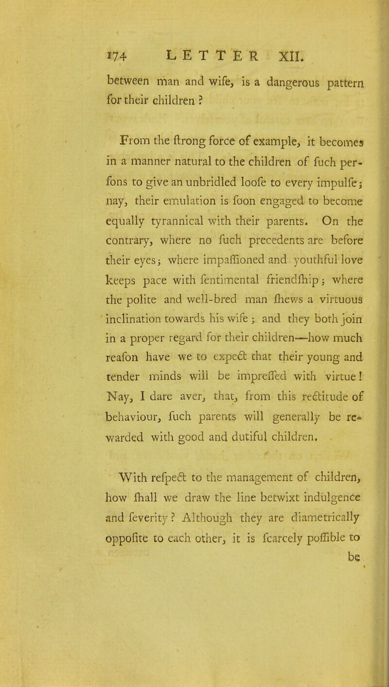 between man and wife, is a dangerous pattern for their children ? From the ftrong force of example, it becomes in a manner natural to the children of fuch per- fons to give an unbridled loofe to every impulfe; nay, their emulation is foon engaged to become equally tyrannical with their parents. On the contrary, where no fuch precedents are before their eyes; where impaffioned and youthful love keeps pace with fentimental friendfhip; where the polite and well-bred man fhews a virtuous inclination towards his wife ; and they both join in a proper regard for their children—how much reafon have we to expect that their young and tender minds will be impreflfed with virtue! Nay, I dare aver, that, from this rectitude of behaviour, fuch parents will generally be re* warded with good and dutiful children. . With refpect to the management of children, how fhall we draw the line betwixt indulgence and feverity ? Although they are diametrically oppofite to each other, it is fcarcely poflible to be